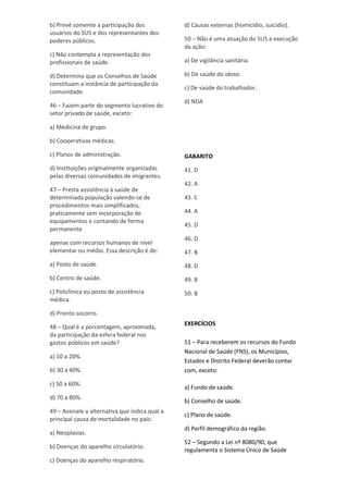 b) Prevê somente a participação dos
usuários do SUS e dos representantes dos
poderes públicos.
c) Não contempla a representação dos
profissionais de saúde.
d) Determina que os Conselhos de Saúde
constituam a instância de participação da
comunidade.
46 – Fazem parte do segmento lucrativo do
setor privado de saúde, exceto:
a) Medicina de grupo.
b) Cooperativas médicas.
c) Planos de administração.
d) Instituições originalmente organizadas
pelas diversas comunidades de imigrantes.
47 – Presta assistência à saúde de
determinada população valendo-se de
procedimentos mais simplificados,
praticamente sem incorporação de
equipamentos e contando de forma
permanente
apenas com recursos humanos de nível
elementar ou médio. Essa descrição é de:
a) Posto de saúde.
b) Centro de saúde.
c) Policlínica ou posto de assistência
médica.
d) Pronto-socorro.
48 – Qual é a porcentagem, aproximada,
da participação da esfera federal nos
gastos públicos em saúde?
a) 10 a 20%.
b) 30 a 40%.
c) 50 a 60%.
d) 70 a 80%.
49 – Assinale a alternativa que indica qual a
principal causa de mortalidade no país:
a) Neoplasias.
b) Doenças do aparelho circulatório.
c) Doenças do aparelho respiratório.
d) Causas externas (homicídio, suicídio).
50 – Não é uma atuação do SUS a execução
da ação:
a) De vigilância sanitária.
b) De saúde do idoso.
c) De saúde do trabalhador.
d) NDA
GABARITO
41. D
42. A
43. C
44. A
45. D
46. D
47. B
48. D
49. B
50. B
EXERCÍCIOS
51 – Para receberem os recursos do Fundo
Nacional de Saúde (FNS), os Municípios,
Estados e Distrito Federal deverão contar
com, exceto:
a) Fundo de saúde.
b) Conselho de saúde.
c) Plano de saúde.
d) Perfil demográfico da região.
52 – Segundo a Lei nº 8080/90, que
regulamenta o Sistema Único de Saúde
 