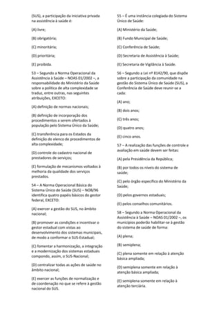 (SUS), a participação da iniciativa privada
na assistência à saúde é:
(A) livre;
(B) obrigatória;
(C) minoritária;
(D) prioritária;
(E) proibida.
53 – Segundo a Norma Operacional da
Assistência à Saúde – NOAS 01/2002 –, a
responsabilidade do Ministério da Saúde
sobre a política de alta complexidade se
traduz, entre outras, nas seguintes
atribuições, EXCETO:
(A) definição de normas nacionais;
(B) definição de incorporação dos
procedimentos a serem ofertados à
população pelo Sistema Único da Saúde;
(C) transferência para os Estados da
definição do elenco de procedimentos de
alta complexidade;
(D) controle do cadastro nacional de
prestadores de serviços;
(E) formulação de mecanismos voltados à
melhoria da qualidade dos serviços
prestados.
54 – A Norma Operacional Básica do
Sistema Único de Saúde (SUS) – NOB/96
identifica quatro papéis básicos do gestor
federal, EXCETO:
(A) exercer a gestão do SUS, no âmbito
nacional;
(B) promover as condições e incentivar o
gestor estadual com vistas ao
desenvolvimento dos sistemas municipais,
de modo a conformar o SUS-Estadual;
(C) fomentar a harmonização, a integração
e a modernização dos sistemas estaduais
compondo, assim, o SUS-Nacional;
(D) centralizar todas as ações de saúde no
âmbito nacional;
(E) exercer as funções de normalização e
de coordenação no que se refere à gestão
nacional do SUS.
55 – É uma instância colegiada do Sistema
Único de Saúde:
(A) Ministério da Saúde;
(B) Fundo Municipal de Saúde;
(C) Conferência de Saúde;
(D) Secretaria de Assistência à Saúde;
(E) Secretaria de Vigilância à Saúde.
56 – Segundo a Lei nº 8142/90, que dispõe
sobre a participação da comunidade na
gestão do Sistema Único de Saúde (SUS), a
Conferência de Saúde deve reunir-se a
cada:
(A) ano;
(B) dois anos;
(C) três anos;
(D) quatro anos;
(E) cinco anos.
57 – A realização das funções de controle e
avaliação em saúde devem ser feitas:
(A) pela Presidência da República;
(B) por todos os níveis do sistema de
saúde;
(C) pelo órgão específico do Ministério da
Saúde;
(D) pelos governos estaduais;
(E) pelos conselhos comunitários.
58 – Segundo a Norma Operacional da
Assistência à Saúde – NOAS 01/2002 –, os
municípios poderão habilitar-se à gestão
do sistema de saúde de forma:
(A) plena;
(B) semiplena;
(C) plena somente em relação à atenção
básica ampliada;
(D) semiplena somente em relação à
atenção básica ampliada;
(E) semiplena somente em relação à
atenção terciária.
 