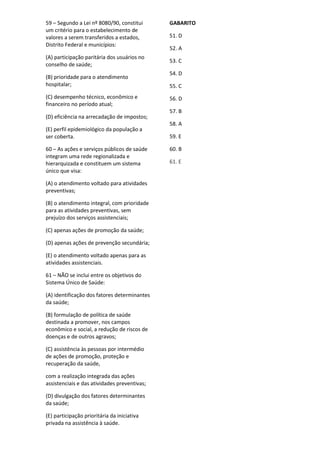 59 – Segundo a Lei nº 8080/90, constitui
um critério para o estabelecimento de
valores a serem transferidos a estados,
Distrito Federal e municípios:
(A) participação paritária dos usuários no
conselho de saúde;
(B) prioridade para o atendimento
hospitalar;
(C) desempenho técnico, econômico e
financeiro no período atual;
(D) eficiência na arrecadação de impostos;
(E) perfil epidemiológico da população a
ser coberta.
60 – As ações e serviços públicos de saúde
integram uma rede regionalizada e
hierarquizada e constituem um sistema
único que visa:
(A) o atendimento voltado para atividades
preventivas;
(B) o atendimento integral, com prioridade
para as atividades preventivas, sem
prejuízo dos serviços assistenciais;
(C) apenas ações de promoção da saúde;
(D) apenas ações de prevenção secundária;
(E) o atendimento voltado apenas para as
atividades assistenciais.
61 – NÃO se inclui entre os objetivos do
Sistema Único de Saúde:
(A) identificação dos fatores determinantes
da saúde;
(B) formulação de política de saúde
destinada a promover, nos campos
econômico e social, a redução de riscos de
doenças e de outros agravos;
(C) assistência às pessoas por intermédio
de ações de promoção, proteção e
recuperação da saúde,
com a realização integrada das ações
assistenciais e das atividades preventivas;
(D) divulgação dos fatores determinantes
da saúde;
(E) participação prioritária da iniciativa
privada na assistência à saúde.
GABARITO
51. D
52. A
53. C
54. D
55. C
56. D
57. B
58. A
59. E
60. B
61. E
 