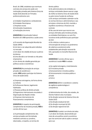 Brasil, de 1988, estabelece que eventuais
contratos de serviços de saúde com
instituições privadas pelo Sistema Único de
Saúde (SUS) deverão ser firmados
preferencialmente com:
a) Unidades hospitalares e ambulatoriais
b) Entidades filantrópicas
c) Hospitais-escola
d) Instituições hospitalares
e) Instituições de ensino
(EXERCÍCIO) A Constituição Federal
Brasileira de 1988 apresenta a saúde como:
a) O conceito da Organização Mundial da
Saúde (OMS)
b) Um bem a ser adquirido pelo indivíduo
no mercado
c) Um dever do cidadão de buscar ausência
da doença
d) Uma decisão a ser tomada ou não pelos
empresários
e) Um direito do cidadão garantido por
políticas sociais e econômicas
(EXERCÍCIO) Na prestação de serviços
privados de assistência à
saúde, NÃO podem participar do Sistema
Único de Saúde (SUS):
a) Empresas estrangeiras, de forma direta
ou indireta
b) Profissionais liberais, legalmente
habilitados
c) Pessoas jurídicas de direito privado
d) Organismos internacionais vinculados à
Organização das Nações Unidas
e) Empresas internacionais de
financiamento e empréstimos
(EXERCÍCIO) A respeito da participação
complementar da iniciativa privada, NÃO é
correto afirmar que:
a) A participação complementar dos
serviços privados será formalizada
mediante contrato ou convênio,
observadas, a respeito, as normas de
direito público
b) Os administradores de entidades ou
serviços contratados devem exercer cargo
de chefia no Sistema Único de Saúde (SUS)
ou pelo menos função de confiança
c) Os serviços contratados submeter-se-ão
às normas técnicas e administrativas e aos
princípios e diretrizes do SUS, mantido o
equilíbrio econômico e financeiro do
contrato
d) No caso de terem que recorrer aos
serviços ofertados pela iniciativa privada,
as entidades filantrópicas e as sem fins
lucrativos terão preferência para participar
do SUS
e) Os critérios e valores para a
remuneração de serviços e os parâmetros
de cobertura assistencial serão
estabelecidos pela direção nacional do
SUS, aprovados no Conselho Nacional de
Saúde
(EXERCÍCIO) É correto afirmar que a
assistência à saúde NÃO é vedada:
a) Ao capital estrangeiro, irrestritamente
b) À iniciativa privada
c) Exclusivamente à iniciativa pública
d) Exclusivamente à iniciativa pública e
privada
e) N.D.A
(EXERCÍCIO) Definir e coordenar o sistema
de vigilância epidemiológica é
competência:
a) Administrativa da União, dos estados, do
Distrito Federal e dos municípios
b) Da direção nacional do Sistema Único de
Saúde (SUS)
c) Da direção estadual do SUS
d) Da direção municipal do SUS
e) Da direção regional do SUS
(EXERCÍCIO) A saúde é um direito de todos
e um dever do Estado, desenvolvido por
meio de uma política social e econômica
que vise acima de tudo às ações e serviços
para sua:
 