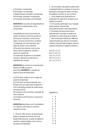 a) Proteção e recuperação
b) Promoção e recuperação
c) Regionalização, proteção e recuperação
d) Promoção, proteção e recuperação
e) Promoção, prevenção e centralização
(EXERCÍCIO) O conceito de integralidade da
assistência à saúde previsto em lei
compreende:
a) Igualdade de acesso aos serviços de
saúde nos diversos níveis de assistência
b) Conjunto articulado e contínuo das
ações e serviços preventivos e curativos
c) Integração, em nível executivo, das
ações de saúde e meio ambiente
d) Conjunto dos diversos recursos das
várias esferas de governo, visando à
cobertura assistencial
e) Cooperação do governo e sociedade,
visando à cobertura assistencial e à
qualidade dos serviços
(EXERCÍCIO) De acordo com a Constituição
Federal de 1988, assinale a
alternativa INCORRETA, a respeito do
Sistema Único de Saúde (SUS):
a) O SUS deve colaborar com as ações de
saúde do trabalhador
b) O SUS deve ser descentralizado, com
direção única em cada esfera de governo
c) As instituições privadas de saúde devem
participar do SUS
d) Compete ao SUS controlar a proteção do
meio ambiente
e) Compete ao SUS fiscalizar e inspecionar
alimentos
(EXERCÍCIO) Identifique com V (verdadeira)
ou F (falsa) as afirmativas e assinale a
sequência correta:
( ) Pelo art. 200, Inciso II, da Constituição
Federal, compete ao Sistema Único de
Saúde (SUS) executar as ações de vigilância
sanitária e epidemiológica, bem como as
de saúde do trabalhador
( ) Os municípios não podem suplementar
a legislação federal e estadual no tocante à
aplicação e execução de ações e serviços
de vigilância sanitária no seu território
( ) A Lei Orgânica de Saúde define as
atribuições de cada esfera de governo na
vigilância sanitária
( ) O município pode exigir nova inspeção
sobre produto inspecionado
favoravelmente pela autoridade federal
( ) O produto das penas pecuniárias
aplicadas pelo município e estado será
recolhido aos cofres do governo federal
( ) Na Constituição Federal de 1988 está
regulamentado que cabe aos municípios,
estados e Distrito Federal legislar sobre os
aspectos referentes à vigilância sanitária
a) V; V; F; F; F; F
b) V; F; V; F; F; F
c) V; F; F; F; F; V
d) F; F; V; F; V; F
e) F; V; F; F; V; V
GABARITO 1.
1- B
2- B
3- D
4- B
5- A
6- E
7- B
8- E
9- A
10- C
11- B
12- B
 