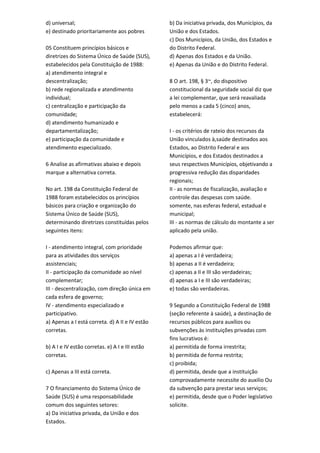d) universal;
e) destinado prioritariamente aos pobres
05 Constituem princípios básicos e
diretrizes do Sistema Único de Saúde (SUS),
estabelecidos pela Constituição de 1988:
a) atendimento integral e
descentralização;
b) rede regionalizada e atendimento
individual;
c) centralização e participação da
comunidade;
d) atendimento humanizado e
departamentalização;
e) participação da comunidade e
atendimento especializado.
6 Analise as afirmativas abaixo e depois
marque a alternativa correta.
No art. 198 da Constituição Federal de
1988 foram estabelecidos os princípios
básicos para criação e organização do
Sistema Único de Saúde (SUS),
determinando diretrizes constituídas pelos
seguintes itens:
I - atendimento integral, com prioridade
para as atividades dos serviços
assistenciais;
II - participação da comunidade ao nível
complementar;
III - descentralização, com direção única em
cada esfera de governo;
IV - atendimento especializado e
participativo.
a) Apenas a I está correta. d) A II e IV estão
corretas.
b) A I e IV estão corretas. e) A I e III estão
corretas.
c) Apenas a III está correta.
7 O financiamento do Sistema Único de
Saúde (SUS) é uma responsabilidade
comum dos seguintes setores:
a) Da iniciativa privada, da União e dos
Estados.
b) Da iniciativa privada, dos Municípios, da
União e dos Estados.
c) Dos Municípios, da União, dos Estados e
do Distrito Federal.
d) Apenas dos Estados e da União.
e) Apenas da União e do Distrito Federal.
8 O art. 198, § 3~, do dispositivo
constitucional da seguridade social diz que
a lei complementar, que será reavaliada
pelo menos a cada 5 (cinco) anos,
estabelecerá:
I - os critérios de rateio dos recursos da
União vinculados à,saúde destinados aos
Estados, ao Distrito Federal e aos
Municípios, e dos Estados destinados a
seus respectivos Municípios, objetivando a
progressiva redução das disparidades
regionais;
II - as normas de fiscalização, avaliação e
controle das despesas com saúde.
somente, nas esferas federal, estadual e
municipal;
III - as normas de cálculo do montante a ser
aplicado pela união.
Podemos afirmar que:
a) apenas a I é verdadeira;
b) apenas a II é verdadeira;
c) apenas a II e III são verdadeiras;
d) apenas a I e III são verdadeiras;
e) todas são verdadeiras.
9 Segundo a Constituição Federal de 1988
(seção referente à saúde), a destinação de
recursos públicos para auxílios ou
subvenções às instituições privadas com
fins lucrativos é:
a) permitida de forma irrestrita;
b) permitida de forma restrita;
c) proibida;
d) permitida, desde que a instituição
comprovadamente necessite do auxilio Ou
da subvenção para prestar seus serviços;
e) permitida, desde que o Poder legislativo
solicite.
 