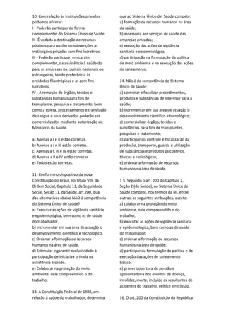 10. Com relação às instituições privadas
podemos afirmar:
I - Poderão participar de forma
complementar do Sistema Único de Saúde.
II - É vedada a destinação de recursos
públicos para auxílio ou subvenções às
instituições privadas com fins lucrativos.
III - Poderão participar, em caráter
complementar, da assistência à saúde do
país, as empresas ou capitais nacionais ou
estrangeiras, tendo preferência às
entidades filantrópicas e as com fins
lucrativos.
IV - A remoção de órgãos, tecidos e
substâncias humanas para fins de
transplante, pesquisa e tratamento, bem
como a coleta, processamento e transfusão
de sangue e seus derivados poderâo ser
comercializados mediante autorização do
Ministério da Saúde.
a) Apenas a I e II estão corretas.
b) Apenas a I e III estão corretas.
c) Apenas a I, III e IV estão corretas.
d) Apenas a II e IV estão corretas.
e) Todas estão corretas.
11. Conforme o dispositivo da nova
Constituição do Brasil, no Titulo VIII, da
Ordem Social, Capitulo 11, da Seguridade
Social, Seção 11, da Saúde, art.200, qual
das alternativas abaixo NÃO é competência
do Sistema Único de saúde?
a) Executar as ações de vigilância sanitária
e epidemiológica, bem como as de saúde
do trabalhador.
b) Incrementar em sua área de atuação o
desenvolvimento científico e tecnológico.
c) Ordenar a formação de recursos
humanos na área de saúde.
d) Estimular e garantir exclusividade à
participação de iniciativa privada na
assistência à saúde.
e) Colaborar na proteção do meio
ambiente, nele compreendido o do
trabalho.
13. A Constituição Federal de 1988, em
relação à saúde do trabalhador, determina
que ao Sistema Único de, Saúde compete:
a) formação de recursos humanos na área
da saúde;
b) assessoria aos serviços de saúde das
empresas privadas;
c) execução das ações de vigilância
sanitária e epidemiológica;
d) participação na formulação da política
de meio ambiente e na execução das ações
de saneamento.
14. Não é de competência do Sistema
Único de Saúde:
a) controlar e fiscalizar procedimentos,
produtos e substâncias de interesse para a
saúde;
b) incrementar em sua área de atuação o
desenvolvimento científico e tecnológico;
c) comercializar órgãos, tecidos e
substâncias para fins de transplantes,
pesquisas e tratamento;
d) participar do controle e fiscalização da
produção, transporte, guarda e utilização
de substâncias e produtos psicoativos,
tóxicos e radiológicos;
e) ordenar a formação de recursos
humanos na área de saúde.
1 5. Segundo o art. 200 do Capítulo 2,
Seção 2 (da Saúde), ao Sistema Único de
Saúde compete, nos termos da lei, entre
outras, as seguintes atribuições, exceto:
a) colaborar na proteção do meio
ambiente, nele compreendido o do
trabalho;
b) executar as ações de vigilância sanitária
e epidemiológica, bem como as de saúde
do trabalhador;
c) ordenar a formação de recursos
humanos na área de saúde;
d) participar da formulação da política e da
execução das ações de saneamento
básico;
e) prover cobertura de pensão e
aposentadoria dos eventos de doença,
invalidez, morte, incluído os resultantes de
acidentes do trabalho, velhice e reclusão.
16. O art. 200 da Constituição da República
 