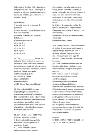 Federativa do Brasil de 1988 estabeleceu
competências para o SUS. Leia as ações a
que elas se referem, anotadas na primeira
coluna, e o âmbito a que se aplicam, na
segunda coluna:
Ações Âmbito
I - executar ações de x - controle de
psicoativos
II - participar de y - formação de recursos
humanos em saúde
III- ordenar Z - vigilância à saúde do
trabalhador
A combinação correta é:
a) l-x, lI-y, III-z.
b) l-x, II-z, III-y.
c) I-z, lI-x, III-y.
d) l-z, II-y,III-x.
c) l-y, lI•z, III-x,
17. O(A)________________ regula, em
todo o território nacional, as ações e os
serviços de saúde executados isolada ou
conjuntamente, em caráter permanente ou
eventual, por pessoas naturais ou jurídicas
de direito público ou privado.
a) Câmara dos Deputados
d) Constituição Federal
b) Lei n. 8080/1990
e) Senado Federal
c) NOB (Norma Operacional Básica)
18. A Lei n• 8.080/1990, em suas
disposições gerais, assegura que:
a) a saúde é um direito• fundamental;
b) o dever do Estado exclui o das famílias;
c) a saúde é um direito apenas para quem
contribui com a seguridade social;
d) o dever do Estado exclui o das pessoas;
e) a saúde e a educação são um direito
fundamental do brasileiro.
19. Com relação à Lei n• 8.080/1990,
marque a afirmativa incorreta:
I - Os níveis de saúde da população
expressam a organização social e
econômica do país.
II - A saúde tem como fatores
indeterminantes, entre outros, a
alimentação, a moradia, o saneamento
básico, o meio ambiente, o trabalho, a
renda, a educação, o transporte, o lazer e o
acesso aos bens e serviços essenciais.
III - Garantir às pessoas e à coletividade
condições de bem-estar físico, mental e
social.
IV - O dever do estado não exclui o das
famílias, das empresas e da sociedade.
a) Apenas a I está errada. d) Apenas a I e II
estão erradas.
b) Apenas a II está errada. e) Apenas a IV
está errada.
c) Apenas a III está errada.
20. A Lei nº 8.080/1990, como instrumento
da política de seguridade social, regula as
ações e serviços de saúde em todo o
território nacional. De acordo com as
disposições gerais do texto legal de
proteção à saúde, assinale a alternativa
incorreta,
a) A saúde é direito fundamental do ser
humano, cabendo ao Estado prover as
condições necessárias para o seu pleno
exercício.
b) Os níveis de saúde da população
expressam a organização social e
econômica do país.
c) Alimentação, moradia, renda e
saneamento básico são fatores
determinantes e condicionantes da saúde.
d) Tanto a educação quanto o transporte e
o lazer correspondem a um conjunto de
direitos inscritos na Constituição Federal,
porém, por serem fatores externos à
saúde, estão fora da competência do
Sistema Único de Saúde.
e) A atuação do Estado não exime o
compromisso das pessoas, da família, das
empresas e da sociedade nas questões
subordinadas à saúde.
gabarito
1D 2E 3A 4D 5A 6C 7C 8D 9C 10A 11D 13C
14C 15E 16C 17A 18A 19B 20 D
 