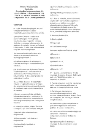 Sistema Único de Saúde
Conteúdo:
- Organização e Funcionamento do SUS
- Lei nº 8.080, de 19 de setembro de 1990
- Lei n° 8.142, de 28 de Dezembro de 1990
- Artigos 196 a 200 da Constituição Federal
EXERCÍCIOS
01 – Com relação às disposições da Lei n°
8.080/90 referentes à Saúde do
Trabalhador, assinale a alternativa correta.
a) O Sistema Único de Saúde não se
responsabiliza pela informação ao
trabalhador, à sua respectiva entidade
sindical e às empresas sobre os riscos de
acidentes de trabalho, doença profissional
e do trabalho, ficando essas informações a
cargo das instituições privadas.
b) A partir da homologação dessa lei, a
avaliação do impacto que as novas
tecnologias provocam à
saúde ficaram a cargo do Ministério da
Ciência e Tecnologia e suas representações
estaduais.
c) A direção municipal do Sistema Único de
Saúde deve indicar a entidade sindical
responsável pela revisão periódica da
listagem oficial de doenças originadas no
processo de trabalho.
d) As políticas de saúde do trabalhador
incluem a responsabilidade na formação
dos recursos humanos, promovendo cursos
de reciclagem e garantindo sua satisfação
no trabalho.
e) Devem ser desenvolvidas atividades
voltadas à recuperação e reabilitação da
saúde dos trabalhadores submetidos aos
riscos e agravos advindos das condições de
trabalho.
02 – São princípios do Sistema Único de
Saúde (SUS) que constam na Lei 8080/90:
a) centralização, universalidade e
integralidade.
b) hierarquização, centralização e
integralidade.
c) universalidade, igualdade e
integralidade.
d) universalidade, participação popular e
autonomia.
e) integralidade, participação popular e
autonomia.
03 – A Lei nº 8.080/90, no seu capítulo III,
dispõe sobre a articulação das políticas e
programas de saúde e as principais
atividades a serem desenvolvidas pelo
Sistema Único de Saúde, a cargo das
comissões intersetoriais. Sobre o disposto
na lei, considere as seguintes atividades:
I. Alimentação e nutrição
II. Biodiversidade
III. Segurança
IV. Ciência e tecnologia
Cumprem ao Sistema Único de Saúde:
a) Somente I.
b) Somente II.
c) Somente III e IV.
d) Somente II e III.
e) Somente I e IV.
04 – Quanto à competência da direção
municipal do sistema de saúde (SUS) regida
pela Lei n° 8.080/90, considere as
seguintes atribuições:
I. Planejar, organizar, controlar e avaliar as
ações e os serviços de saúde e gerir e
executar os serviços públicos de saúde.
II. Participar do planejamento,
programação e organização da rede
nacional e independente do Sistema Único
de Saúde (SUS), em articulação com sua
direção estadual.
III. Acompanhar o processo de licitação
para definir a gestão de laboratórios
públicos de saúde e hemocentros.
IV. Executar a vigilância sanitária de portos,
aeroportos e fronteiras
independentemente da União e dos
Estados.
É(são) da competência da direção
municipal do Sistema Único de Saúde
(SUS):
 