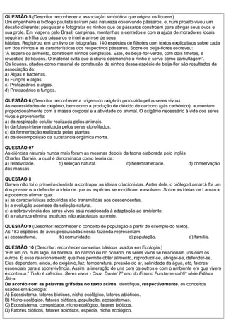 QUESTÃO 5 (Descritor: reconhecer a associação simbiótica que origina os liquens).
Um engenheiro e biólogo paulista saíram pela natureza observando pássaros, e, num projeto viveu um
desafio diferente: pesquisar e fotografar os ninhos que os pássaros constroem para abrigar seus ovos e
sua prole. Em viagens pelo Brasil, campinas, montanhas e cerrados e com a ajuda de moradores locais
seguiram a trilha dos pássaros e inteiraram-se de seus
hábitos. Registrou, em um livro de fotografias, 140 espécies de filhotes com textos explicativos sobre cada
um dos ninhos e as características dos respectivos pássaros. Sobre os beija-flores escreveu:
”À espera do alimento, constroem ninhos complexos. Este, do beija-flor-verde, com dois filhotes, é
revestido de liquens. O material evita que a chuva desmanche o ninho e serve como camuflagem”.
Os liquens, citados como material de construção de ninhos dessa espécie de beija-flor são resultados da
associação de:
a) Algas e bactérias.
b) Fungos e algas
c) Protozoários e algas.
d) Protozoários e fungos.
QUESTÃO 6 (Descritor: reconhecer a origem do oxigênio produzido pelos seres vivos).
As necessidades de oxigênio, bem como a produção de dióxido de carbono (gás carbônico), aumentam
proporcionalmente com a massa corporal e a atividade do animal. O oxigênio necessário à vida dos seres
vivos é proveniente:
a) da respiração celular realizada pelos animais.
b) da fotossíntese realizada pelos seres clorofilados.
c) da fermentação realizada pelas plantas.
d) da decomposição da substância orgânica morta.
QUESTÃO 07
As ciências naturais nunca mais foram as mesmas depois da teoria elaborada pelo inglês
Charles Darwin, a qual é denominada como teoria da:
a) relatividade. b) seleção natural. c) hereditariedade. d) conservação
das massas.
QUESTÃO 8
Darwin não foi o primeiro cientista a contrapor as ideias criacionistas. Antes dele, o biólogo Lamarck foi um
dos primeiros a defender a ideia de que as espécies se modificam e evoluem. Sobre as ideias de Lamarck
é podemos afirmar que:
a) as características adquiridas são transmitidas aos descendentes.
b) a evolução acontece da seleção natural.
c) a sobrevivência dos seres vivos está relacionada à adaptação ao ambiente.
d) a natureza elimina espécies não adaptadas ao meio.
QUESTÃO 9 (Descritor: reconhecer o conceito de população a partir de exemplo do texto).
As 183 espécies de aves pesquisadas nessa fazenda representam
a) ecossistema. b) comunidade. c) população. d) família.
QUESTÃO 10 (Descritor: reconhecer conceitos básicos usados em Ecologia.)
“Em um rio, num lago, na floresta, no campo ou no oceano, os seres vivos se relacionam uns com os
outros. É esse relacionamento que lhes permite obter alimento, reproduzir-se, abrigar-se, defender-se.
Eles dependem, ainda, do oxigênio, luz, temperatura, pressão do ar, salinidade da água, etc, fatores
essenciais para a sobrevivência. Assim, a interação de uns com os outros e com o ambiente em que vivem
é contínua.” Tudo é ciências. Seres vivos - Cruz, Daniel 7º ano do Ensino Fundamental 6ª série Editora
Ática.
De acordo com as palavras grifadas no texto acima, identifique, respectivamente, os conceitos
usados em Ecologia:
A) Ecossistema, fatores bióticos, nicho ecológico, fatores abióticos.
B) Nicho ecológico, fatores bióticos, população, ecossistemas.
C) Ecossistema, comunidade, nicho ecológico, fatores bióticos.
D) Fatores bióticos, fatores abióticos, espécie, nicho ecológico.
 