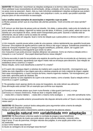 QUESTÃO 11 (Descritor: reconhecer as relações ecológicas e os termos nelas entregados).
Para satisfazer suas necessidades de alimentação, abrigo, proteção, entre outras, ou para reproduzir-se,
os seres vivos se associam. Assim, dois ou mais indivíduos estabelecem relações ecológicas que podem
ser vantajosas para ambos ou para um deles, sem prejudicar o outro, ou ainda, que podem acarretar
prejuízo para um dos envolvidos na associação.
Leia e analise esses exemplos de associações e responda o que se pede:
a) Muitas pessoas acham que as orquídeas são plantas parasitas. Você concorda com essa opinião?
Justifique.
b) É comum ver dois tipos de peixes junto ao tubarão. Um deles, o peixe-piloto, nada junto do tubarão um
pouco atrás de sua cabeça, ingerindo os restos que ele deixa. A rêmora, o outro peixe, adere ao corpo do
tubarão por uma espécie de disco, sendo assim transportada para parte. Quando o tubarão está se
alimentando, ela se solta e come os restos de comida,
voltando ao seu posto em seguida. Qual o nome da relação que o peixe-piloto e a rêmora mantêm com o
tubarão?
c) Um mosquito, quando pousa sobre a pele de uma pessoa, coloca rapidamente seu aparelho bucal para
funcionar. Uma espécie de agulha perfura a pele da vítima e ele suga o sangue. Substâncias presentes na
saliva do mosquito impedem que o sangue coagule (solidifique), podendo, assim, ser sugado com
facilidade. A substância anticoagulante que existe na saliva
dos mosquitos é que pode provocar reações alérgicas nas pessoas. Como se chama a relação entre o
mosquito e o ser humano? Que papel desempenhamos nessa relação?
d) Numa excursão à mata foi encontrada uma espécie de aranha que fica na encosta de um barranco, com
a teia presa em arbustos, aguardando que algum inseto nela se enrosque para devorá-lo. Que relação se
estabelece entre a aranha e o inseto?
Nessa relação, como você classificaria a aranha? E o inseto?
e) O cupim não consegue digerir a celulose da madeira sem a ajuda do triconinfa - microrganismo que
habita seu tubo digestório e que digere para ele a celulose presente em todo material de origem vegetal.
Sem esse microrganismo, o cupim morreria de fome, mesmo ingerindo madeira. Tal microrganismo, por
outro lado, aproveita parte da celulose. Ele
sobrevive apenas no tubo digestório do cupim e de outros insetos, como a barata. Qual a relação entre o
triconinfa e o cupim? Justifique.
f) “Os parasitas vivem apenas dentro do corpo do hospedeiro, de onde retiram seu alimento.”
Essa afirmação está correta? Dê um exemplo que confirme sua resposta.
g) Considere os animais abaixo que vivem numa floresta: o lobo-guará (carnívoro), a onça
(carnívora) e o macaco (herbívoro). Pode-se dizer a respeito deles que:
( ) todos têm o mesmo hábitat ( ) todos têm o mesmo nicho ecológico ( ) dois têm semelhante nicho.
h) Que animais da questão anterior provavelmente irão disputar alimento entre si? Qual o nome da relação
nesse caso?
QUESTÃO 12 (Descritor: produzir textos adequados para argumentar sobre a teoria da seleção
natural a partir de palavras-chaves).
Redija um argumento sobre o Darwinismo usando a sequencia de palavras abaixo.
seleção natural ==> variabilidade ==> adaptação
QUESTÃO 13 (Reconhecer a técnica usada no combate às pragas e seus benefícios).
O pulgão é um exemplo de inseto que pode atacar várias culturas diferentes, incluindo milho,
trigo e arroz. O uso de joaninhas, inimigos naturais dos pulgões, é uma opção para evitar o uso
de inseticidas.
a) Que nome recebe essa técnica?
b) Quais as vantagens de se empregar essa técnica?
 