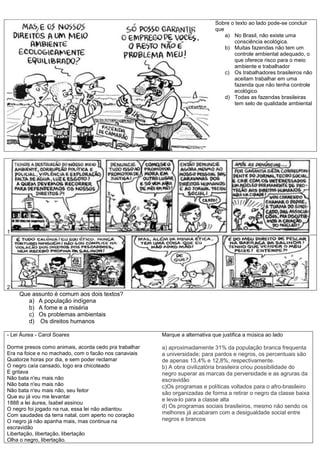 Sobre o texto ao lado pode-se concluir
que
a) No Brasil, não existe uma
consciência ecológica.
b) Muitas fazendas não tem um
controle ambiental adequado, o
que oferece risco para o meio
ambiente e trabalhador
c) Os trabalhadores brasileiros não
aceitam trabalhar em uma
fazenda que não tenha controle
ecológico
d) Todas as fazendas brasileiras
tem selo de qualidade ambiental
1
2
Que assunto é comum aos dois textos?
a) A população indígena
b) A fome e a miséria
c) Os problemas ambientais
d) Os direitos humanos
- Lei Áurea - Carol Soares
Dorme presos como animais, acorda cedo pra trabalhar
Era na foice e no machado, com o facão nos canaviais
Quatorze horas por dia, e sem poder reclamar
O negro caía cansado, logo era chicoteado
E gritava
Não bata n'eu mais não
Não bata n'eu mais não
Não bata n'eu mais não, seu feitor
Que eu já vou me levantar
1888 a lei áurea, Isabel assinou
O negro foi jogado na rua, essa lei não adiantou
Com saudades da terra natal, com aperto no coração
O negro já não apanha mais, mas continua na
escravidão
Libertação, libertação, libertação
Olha o negro, libertação.
Marque a alternativa que justifica a música ao lado
a) aproximadamente 31% da população branca frequenta
a universidade; para pardos e negros, os percentuais são
de apenas 13,4% e 12,8%, respectivamente.
b) A obra civilizatória brasileira criou possibilidade do
negro superar as marcas da perversidade e as agruras da
escravidão
c)Os programas e políticas voltados para o afro-brasileiro
são organizadas de forma a retirar o negro da classe baixa
e leva-lo para a classe alta
d) Os programas sociais brasileiros, mesmo não sendo os
melhores já acabaram com a desigualdade social entre
negros e brancos
 