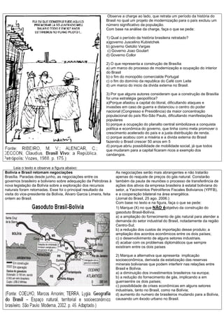 Observe a charge ao lado, que retrata um período da história do
Brasil no qual um projeto de modernização para o país excluiu um
número significativo da população.
Com base na análise da charge, faça o que se pede:
1) Qual o período da história brasileira retratado?
a)governo Juscelino Kubistchek
b) governo Getúlio Vargas
c) Governo Joao Goulart
d) Governo Collor
2) O que representa a construção de Brasília
a) um marco do processo de modernização e ocupação do interior
do Brasil
b) o fim do monopólio comercialde Portugal
c) o fim do domínio da republica do Café com Leite
d) um marco do inicio da divida externa no Brasil.
3) Por que alguns autores consideram que a construção de Brasília
foi uma estratégia geopolítica?
a)Porque afastou a capital do litoral, dificultando ataques e
invasões em caso de guerra e distanciou o centro do poder
nacional (Congresso e Presidência) da maior concentração
populacional do país Rio-São Paulo, dificultando manifestações
populares
b) porque a ocupação do planalto central simbolizava a conquista
política e econômica do governo, que tinha como meta promover o
crescimento acelerado do país e a justa distribuição de renda.
c) porque acabou com a miséria e a divida externa do Brasil
fazendo o Brasil crescer 50 anos em 5
d) porque abriu possibilidade de mobilidade social, já que todos
que mudaram para a capital ficaram ricos a exemplo dos
candangos.
Leia o texto e observe a figura abaixo:
Bolívia e Brasil retomam negociações
Brasília. Paradas desde junho, as negociações entre os
governos brasileiro e boliviano sobre adequação da Petrobras à
nova legislação da Bolívia sobre a exploração dos recursos
naturais foram retomadas. Esse foi o principal resultado da
visita do vice-presidente da Bolívia, Álvaro Garcia Limeira, feita
ontem ao Brasil.
As negociações serão mais abrangentes e não tratarão
apenas do reajuste de preços do gás natural. Constarão
também da pauta de reuniões o processo de transferência de
ações dos ativos da empresa brasileira à estatal boliviana do
setor, a Yacimeintos Petrolíferos Fiscales Bolivianos (YPFB),
e a cooperação bilateral na área energética.
(Jornal do Brasil, 25 ago. 2006.)
Com base no texto e na figura, faça o que se pede:
1) Marque (X) no que NÃO éobjetivo da construção do
gasoduto Brasil-Bolívia.
a) a ampliação do fornecimento de gás natural para atender a
demanda do setor industrial do Brasil, notadamente da região
Centro-Sul;
b) a redução dos custos de importação desse produto; a
ampliação dos acordos econômicos entre os dois países;
c) o desenvolvimento de alguns setores industriais.
d) acabar com os problemas diplomáticos que sempre
existiram entre os dois países
2) Marque a alternativa que apresenta implicação
socioeconômica, derivada da estatização das reservas
minerais bolivianas que podem interferir nas relações entre
Brasil e Bolívia.
a) a diminuição dos investimentos brasileiros na europa;
b) a redução do fornecimento de gás, implicando a em
guerraentre os dois países;
c) possibilidade de crises econômicas em alguns setores
industriais, tanto no Brasil, como na Bolívia;
d) aumento do numero de brasileiros mudando para a Bolívia,
causando um êxodo urbano no Brasil.
 
