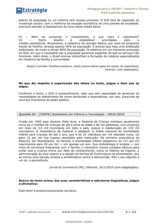 Português para o TRE/MT Analista e Técnico
Profª Ludimila Lamounier
Profª. Ludimila Lamounier www.estrategiaconcursos.com.br 9 de 123
pobres da população ou um sistema sem acesso universal. O SUS terá de responder às
mudanças sociais. Com a melhoria da situação econômica de uma parcela da sociedade,
precisará atender a expectativas da nova classe média baixa.
VJ Além de aumentar o investimento, o que mais é importante?
LG Outro desafio é estabelecer prioridades para o
modelo assistencial. Atualmente, a cobertura de atenção básica, por meio do programa
Saúde da Família, alcança apenas 50% da população. É preciso que haja uma ampliação
sustentada, de modo a atingir 80% da população. Já estamos em um momento avançado
no SUS, em que é necessário dar à população garantias explícitas de que os serviços irão
funcionar. Além disso, o Brasil precisa intensificar a formação de médicos especializados
em medicina de família e comunidade.
Natalia Cuminale. Desafios brasileiros. Brasil precisa dobrar gasto em saúde, diz especialista.
Internet: (com adaptações).
No que diz respeito à organização das ideias no texto, julgue o item que se
segue.
Conforme o texto, o SUS é autossuficiente, visto que tem capacidade de gerenciar as
necessidades de atendimento de novas demandas e expectativas; por isso, prescinde de
recursos financeiros do poder público.
Questão 03 - (CESPE) Assistente em Ciência e Tecnologia - INCA/2010
Criada em 1983 pela doutora Zilda Arns, a Pastoral da Criança monitora atualmente
cerca de 2 milhões de crianças de até 6 anos de idade e 80 mil gestantes, com presença
em mais de 3,5 mil municípios em todo o país, graças à colaboração de 155 mil
voluntários. A importância da Pastoral é palpável: a média nacional de mortalidade
infantil para crianças de até 1 ano, que é de 22 indivíduos por mil nascidos vivos, cai
para 12 por mil nos lugares atendidos pela instituição. Na primeira experiência da
Pastoral, em Florestópolis, no Paraná, a mortalidade infantil despencou de 127 por mil
nascimentos para 28 por mil em apenas um ano. Sua metodologia é simples por
meio de conversas frequentes com a família, o voluntário receita cuidados básicos para
evitar que a criança morra por falta de conhecimento, como os hábitos de higiene, a
administração do soro caseiro e a adoção da farinha de multimistura na alimentação, que
se tornou uma solução simples e emblemática contra a desnutrição. Mas o seu segredo é
um só: a persistência.
Jornal do Commercio (PE), Editorial, 20/1/2010 (com adaptações).
Acerca do texto acima, das suas características e estruturas linguísticas, julgue
a afirmativa:
Esse texto é predominantemente narrativo.
00000000000
00000000000 - DEMO
 