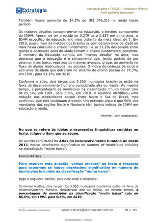 Português para o TRE/MT Analista e Técnico
Profª Ludimila Lamounier
Profª. Ludimila Lamounier www.estrategiaconcursos.com.br 99 de 123
Também houve aumento de 14,2% ou (R$ 346,31) na renda nesse
período.
Os maiores desafios concentram-se na educação, o terceiro componente
do IDHM. Apesar de ter crescido de 0,279 para 0,637 em vinte anos, o
IDHM específico de educação é o mais distante da meta ideal, de 1. Em
2010, pouco mais da metade dos brasileiros com dezoito anos de idade ou
mais havia concluído o ensino fundamental; e só 57,2% dos jovens entre
quinze e dezessete anos de idade tinham o ensino fundamental completo.
O ministro da Educação admiti
destacou que a educação é o componente que, tendo partido de um
patamar mais baixo, registrou os maiores avanços, graças ao aumento no
fluxo de alunos matriculados nas escolas. O índice de crianças de cinco e
seis anos de idade que entraram no sistema de ensino passou de 37,3%,
em 1991, para 91,1%, em 2010.
Conforme o atlas, dois terços dos 5.565 municípios brasileiros estão na
faixa de desenvolvimento humano considerada alta ou média. Ao mesmo
tempo, a porcentagem de muni
de 85,5%, em 1991, para 0,6%, em 2010. O relatório identificou uma
redução nas disparidades sociais entre Norte e Sul do Brasil, mas
confirmou que elas continuam a existir. Um exemplo disso é que 90% dos
municípios das regiões Norte e Nordeste têm baixos índices de IDHM em
educação e renda.
Internet: (com adaptações).
No que se refere às ideias e expressões linguísticas contidas no
texto, julgue o item que se segue.
De acordo com dados do Atlas do Desenvolvimento Humano no Brasil
2013, houve decréscimo significativo no número de municípios incluídos
.
Comentários
Para resolver esta questão, vamos procurar no texto a resposta
para sabermos se houve decréscimo significativo no número de
Veja o seguinte trecho, pois nele está a resposta:
Conforme o atlas, dois terços dos 5.565 municípios brasileiros estão na faixa de
desenvolvimento humano considerada alta ou média. Ao mesmo tempo, a
po
85,5%, em 1991, para 0,6%, em 2010.
00000000000
00000000000 - DEMO
 