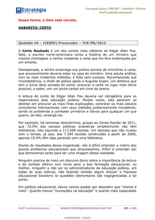 Português para o TRE/MT Analista e Técnico
Profª Ludimila Lamounier
Profª. Ludimila Lamounier www.estrategiaconcursos.com.br 100 de 123
Dessa forma, o item está correto.
GABARITO: CERTO
Questão 44 (CESPE) Procurador TCE-PB/2013
A Carta Roubada é um dos contos mais célebres de Edgar Allan Poe.
Nele, o escritor norte-americano conta a história de um ministro que
resolve chantagear a rainha roubando a carta que lhe fora endereçada por
um amante.
Desesperada, a rainha encarrega sua polícia secreta de encontrar a carta,
que provavelmente deveria estar na casa do ministro. Uma astuta análise,
com os mais modernos métodos, é feita sem sucesso. Reconhecendo sua
incompetência, o chefe de polícia apela a Auguste Dupin, um detetive que
tem a única ideia sensata do conto: procurar a carta no lugar mais óbvio
possível, a saber, em um porta-cartas em cima da lareira.
A leitura do conto de Edgar Allan Poe deveria ser obrigatória para os
responsáveis pela educação pública. Muitas vezes, eles parecem se
deleitar em procurar as mais finas explicações, contratar os mais astutos
consultores internacionais com seus métodos pretensamente inovadores,
sendo os problemas a combater primários e óbvios para qualquer um que
queira, de fato, enxergá-los.
Por exemplo, há semanas descobrimos, graças ao Censo Escolar de 2011,
que 72,5% das escolas públicas brasileiras simplesmente não têm
bibliotecas. Isto equivale a 113.269 escolas. Um descaso que não mudou
com o tempo, já que, das 7.284 escolas construídas a partir de 2008,
apenas 19,4% têm algo parecido com uma biblioteca.
Diante de resultados dessa magnitude, não é difícil entender a matriz dos
graves problemas educacionais que atravessamos. Difícil é entender por
que demoramos tanto para ter uma imagem dessa realidade.
Ninguém precisa de mais um discurso óbvio sobre a importância da leitura
e do contato efetivo com livros para a boa formação educacional, ou
melhor, ninguém a não ser os administradores da educação pública, em
todas as suas esferas, não fazendo sentido algum discutir o fracasso
educacional brasileiro se questões elementares são negligenciadas a tal
ponto.
Em política educacional, talvez vamos acabar por
00000000000
00000000000 - DEMO
 