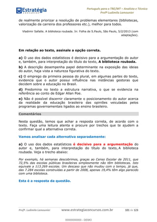 Português para o TRE/MT Analista e Técnico
Profª Ludimila Lamounier
Profª. Ludimila Lamounier www.estrategiaconcursos.com.br 101 de 123
de realmente priorizar a resolução de problemas elementares (bibliotecas,
valorização da carreira dos professores etc.), melhor para todos.
Vladimir Safatle. A biblioteca roubada. In: Folha de S.Paulo, São Paulo, 5/2/2013 (com
adaptações).
Em relação ao texto, assinale a opção correta.
a) O uso dos dados estatísticos é decisivo para a argumentação do autor
e, também, para interpretação do título do texto, A biblioteca roubada.
b) A descrição desempenha papel determinante na exposição das ideias
do autor, haja vista a natureza figurativa do texto.
c) O emprego da primeira pessoa do plural, em algumas partes do texto,
evidencia que o autor possui influência nas instâncias gestoras que
decidem sobre a educação no Brasil.
d) Predomina no texto a estrutura narrativa, o que se evidencia na
referência ao conto de Edgar Allan Poe.
e) Não é possível discernir claramente o posicionamento do autor acerca
da realidade da educação brasileira das opiniões veiculadas pelos
programas governamentais ligados ao ensino brasileiro.
Comentários
Nesta questão, temos que achar a resposta correta, de acordo com o
texto. Faça uma leitura atenta e procure por trechos que te ajudem a
confirmar qual a alternativa correta.
Vamos analisar cada alternativa separadamente:
a) O uso dos dados estatísticos é decisivo para a argumentação do
autor e, também, para interpretação do título do texto, A biblioteca
roubada. Veja o trecho abaixo:
Por exemplo, há semanas descobrimos, graças ao Censo Escolar de 2011, que
72,5% das escolas públicas brasileiras simplesmente não têm bibliotecas. Isto
equivale a 113.269 escolas. Um descaso que não mudou com o tempo, já que,
das 7.284 escolas construídas a partir de 2008, apenas 19,4% têm algo parecido
com uma biblioteca.
Esta é a resposta da questão.
00000000000
00000000000 - DEMO
 