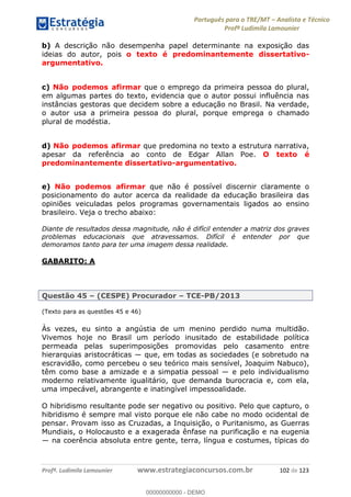 Português para o TRE/MT Analista e Técnico
Profª Ludimila Lamounier
Profª. Ludimila Lamounier www.estrategiaconcursos.com.br 102 de 123
b) A descrição não desempenha papel determinante na exposição das
ideias do autor, pois o texto é predominantemente dissertativo-
argumentativo.
c) Não podemos afirmar que o emprego da primeira pessoa do plural,
em algumas partes do texto, evidencia que o autor possui influência nas
instâncias gestoras que decidem sobre a educação no Brasil. Na verdade,
o autor usa a primeira pessoa do plural, porque emprega o chamado
plural de modéstia.
d) Não podemos afirmar que predomina no texto a estrutura narrativa,
apesar da referência ao conto de Edgar Allan Poe. O texto é
predominantemente dissertativo-argumentativo.
e) Não podemos afirmar que não é possível discernir claramente o
posicionamento do autor acerca da realidade da educação brasileira das
opiniões veiculadas pelos programas governamentais ligados ao ensino
brasileiro. Veja o trecho abaixo:
Diante de resultados dessa magnitude, não é difícil entender a matriz dos graves
problemas educacionais que atravessamos. Difícil é entender por que
demoramos tanto para ter uma imagem dessa realidade.
GABARITO: A
Questão 45 (CESPE) Procurador TCE-PB/2013
(Texto para as questões 45 e 46)
Às vezes, eu sinto a angústia de um menino perdido numa multidão.
Vivemos hoje no Brasil um período inusitado de estabilidade política
permeada pelas superimposições promovidas pelo casamento entre
escravidão, como percebeu o seu teórico mais sensível, Joaquim Nabuco),
têm
moderno relativamente igualitário, que demanda burocracia e, com ela,
uma impecável, abrangente e inatingível impessoalidade.
O hibridismo resultante pode ser negativo ou positivo. Pelo que capturo, o
hibridismo é sempre mal visto porque ele não cabe no modo ocidental de
pensar. Provam isso as Cruzadas, a Inquisição, o Puritanismo, as Guerras
Mundiais, o Holocausto e a exagerada ênfase na purificação e na eugenia
na coerência absoluta entre gente, terra, língua e costumes, típicas do
00000000000
00000000000 - DEMO
 