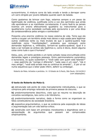 Português para o TRE/MT Analista e Técnico
Profª Ludimila Lamounier
Profª. Ludimila Lamounier www.estrategiaconcursos.com.br 103 de 123
eurocentrismo. A mistura corre do lado errado e tende a derrapar como
um carro dirigido por jovens bêbados quando saem da balada.
Como gostamos de brincar com fogo, estamos sempre a um passo da
legitimação da violência, justificada como a voz dos oprimidos que ainda
não aprenderam a se manifestar corretamente. E como fazê-lo se jamais
tivemos um ensino efetivamente igualitário ou instrumental para o
igualitarismo numa sociedade cunhada pelo escravismo e por uma ética
de condescendência pelos amigos e conhecidos?
Pressinto uma enorme violência no nosso sistema de vida. Temo que ela
venha a ocupar um território ainda mais denso e seja usada para legitimar
outras violências tanto ou mais brutais do que o quebra-quebra hoje
demandas legítimas e, infiltrados, tornam-se quebra-quebras. Qual é o
lado a ser tomado se ambos são legítimos e, como é óbvio, dizem alguma
coisa como tudo o que é humano?
Estou, pois, um tanto perdido e um tanto achado nessa encruzilhada entre
demandas legais e prestígios pessoais. Entre patrimonialismo carismático
numa sequência que o leitor pode inferir, deferir ou embargar.
Roberto da Mata. Achados e perdidos. In: O Estado de S.Paulo, São Paulo, 23/10/2013
(com adaptações).
O texto de Roberto da Mata é;
a) estruturado sob ponto de vista marcadamente individualista, o que se
comprova pelo emprego reiterado da primeira pessoa do discurso.
b) predominantemente descritivo, visto que se resume na descrição de
conceitos sociológicos, tais como o de hibridismo.
c) predominantemente narrativo, dada a forma como se organizam os
fatos constituidores da sociedade brasileira.
d) expositivo-argumentativo, o que se evidencia pela exposição de ideias
e argumentação sob um viés teórico-crítico.
e) construído com base em princípios moralizantes e dogmáticos sem a
apresentação de argumentos que possam ser comprovados
empiricamente.
00000000000
00000000000 - DEMO
 