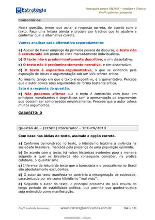 Português para o TRE/MT Analista e Técnico
Profª Ludimila Lamounier
Profª. Ludimila Lamounier www.estrategiaconcursos.com.br 104 de 123
Comentários
Nesta questão, temos que achar a resposta correta, de acordo com o
texto. Faça uma leitura atenta e procure por trechos que te ajudem a
confirmar qual a alternativa correta.
Vamos analisar cada alternativa separadamente:
a) Apesar de haver emprego da primeira pessoa do discurso, o texto não
é estruturado sob ponto de vista marcadamente individualista.
b) O texto não é predominantemente descritivo, e sim dissertativo.
c) O texto não é predominantemente narrativo, e sim dissertativo.
d) O texto é expositivo-argumentativo, o que se evidencia pela
exposição de ideias e argumentação sob um viés teórico-crítico.
Ao mesmo tempo em que o texto é expositivo, é argumentativo. Perceba
que o autor coloca seus argumentos de forma bastante crítica.
Esta é a resposta da questão.
e) Não podemos afirmar que o texto é construído com base em
princípios moralizantes e dogmáticos sem a apresentação de argumentos
que possam ser comprovados empiricamente. Perceba que o autor coloca
muitos argumentos.
GABARITO: D
Questão 46 (CESPE) Procurador TCE-PB/2013
Com base nas ideias do texto, assinale a opção correta.
a) Conforme demonstrado no texto, o hibridismo legitima a violência na
sociedade brasileira, marcada pela presença de uma população oprimida.
b) De acordo com o texto, há raízes históricas evidentes para a maneira
segundo a qual os brasileiros não conseguem conceber, na prática
cotidiana, o igualitarismo.
c) Infere-se da leitura do texto que a burocracia e o pessoalismo no Brasil
são absolutamente excludentes.
d) O autor do texto manifesta-se contrário à miscigenação da sociedade,
.
e) Segundo o autor do texto, o principal problema do país resulta do
longo período de estabilidade política, que permite que quebra-quebra
seja entendido como manifestação.
00000000000
00000000000 - DEMO
 