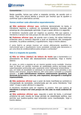 Português para o TRE/MT Analista e Técnico
Profª Ludimila Lamounier
Profª. Ludimila Lamounier www.estrategiaconcursos.com.br 105 de 123
Comentários
Nesta questão, temos que achar a resposta correta, de acordo com o
texto. Faça uma leitura atenta e procure por trechos que te ajudem a
confirmar qual a alternativa correta.
Vamos analisar cada alternativa separadamente:
a) Não podemos afirmar que, conforme demonstrado no texto, o
hibridismo legitima a violência na sociedade brasileira, marcada pela
presença de uma população oprimida. O que o autor afirma é o seguinte:
O hibridismo resultante pode ser negativo ou positivo. Pelo que capturo, o
hibridismo é sempre mal visto porque ele não cabe no modo ocidental de pensar.
b) Podemos afirmar que, de acordo com o texto, há raízes históricas
evidentes para a maneira segundo a qual os brasileiros não conseguem
conceber, na prática cotidiana, o igualitarismo. Veja o trecho abaixo:
E como fazê-lo se jamais tivemos um ensino efetivamente igualitário ou
instrumental para o igualitarismo numa sociedade cunhada pelo escravismo e
por uma ética de condescendência pelos amigos e conhecidos?
Esta é a resposta da questão.
c) Não se infere (deduz) da leitura do texto que a burocracia e o
pessoalismo no Brasil são absolutamente excludentes. Veja o trecho
abaixo:
Às vezes, eu sinto a angústia de um menino perdido numa multidão. Vivemos
hoje no Brasil um período inusitado de estabilidade política permeada pelas
que, em todas as sociedades (e sobretudo na escravidão, como percebeu o seu
teórico mais sensível, Joaquim Nabuco), têm como base a amizade e a simpatia
e pelo individualismo moderno relativamente igualitário, que
demanda burocracia e, com ela, uma impecável, abrangente e inatingível
impessoalidade.
d) Não podemos afirmar que o autor do texto manifesta-se contrário à
miscigenação da sociedade, caracterizada por ele
O que o autor afirma é o seguinte:
O hibridismo resultante pode ser negativo ou positivo. Pelo que capturo, o
hibridismo é sempre mal visto porque ele não cabe no modo ocidental de
pensar.
e) Não podemos afirmar que, segundo o autor do texto, o principal
problema do país resulta do longo período de estabilidade política, que
permite que quebra-quebra seja entendido como manifestação. Veja o
trecho abaixo:
00000000000
00000000000 - DEMO
 