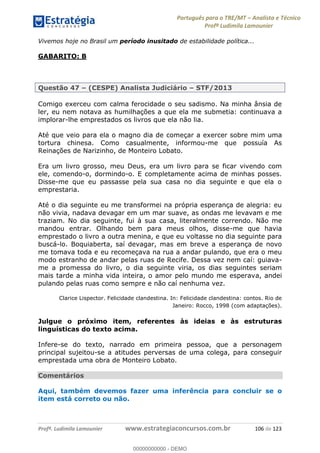 Português para o TRE/MT Analista e Técnico
Profª Ludimila Lamounier
Profª. Ludimila Lamounier www.estrategiaconcursos.com.br 106 de 123
Vivemos hoje no Brasil um período inusitado de estabilidade política...
GABARITO: B
Questão 47 (CESPE) Analista Judiciário STF/2013
Comigo exerceu com calma ferocidade o seu sadismo. Na minha ânsia de
ler, eu nem notava as humilhações a que ela me submetia: continuava a
implorar-lhe emprestados os livros que ela não lia.
Até que veio para ela o magno dia de começar a exercer sobre mim uma
tortura chinesa. Como casualmente, informou-me que possuía As
Reinações de Narizinho, de Monteiro Lobato.
Era um livro grosso, meu Deus, era um livro para se ficar vivendo com
ele, comendo-o, dormindo-o. E completamente acima de minhas posses.
Disse-me que eu passasse pela sua casa no dia seguinte e que ela o
emprestaria.
Até o dia seguinte eu me transformei na própria esperança de alegria: eu
não vivia, nadava devagar em um mar suave, as ondas me levavam e me
traziam. No dia seguinte, fui à sua casa, literalmente correndo. Não me
mandou entrar. Olhando bem para meus olhos, disse-me que havia
emprestado o livro a outra menina, e que eu voltasse no dia seguinte para
buscá-lo. Boquiaberta, saí devagar, mas em breve a esperança de novo
me tomava toda e eu recomeçava na rua a andar pulando, que era o meu
modo estranho de andar pelas ruas de Recife. Dessa vez nem caí: guiava-
me a promessa do livro, o dia seguinte viria, os dias seguintes seriam
mais tarde a minha vida inteira, o amor pelo mundo me esperava, andei
pulando pelas ruas como sempre e não caí nenhuma vez.
Clarice Lispector. Felicidade clandestina. In: Felicidade clandestina: contos. Rio de
Janeiro: Rocco, 1998 (com adaptações).
Julgue o próximo item, referentes às ideias e às estruturas
linguísticas do texto acima.
Infere-se do texto, narrado em primeira pessoa, que a personagem
principal sujeitou-se a atitudes perversas de uma colega, para conseguir
emprestada uma obra de Monteiro Lobato.
Comentários
Aqui, também devemos fazer uma inferência para concluir se o
item está correto ou não.
00000000000
00000000000 - DEMO
 