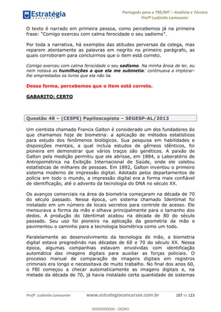 Português para o TRE/MT Analista e Técnico
Profª Ludimila Lamounier
Profª. Ludimila Lamounier www.estrategiaconcursos.com.br 107 de 123
O texto é narrado em primeira pessoa, como percebemos já na primeira
Comigo exerceu com calma ferocidade o seu sadismo
Por toda a narrativa, há exemplos das atitudes perversas da colega, mas
reparem atentamente as palavras em negrito no primeiro parágrafo, as
quais corroboram para concluirmos que o item está correto.
Comigo exerceu com calma ferocidade o seu sadismo. Na minha ânsia de ler, eu
nem notava as humilhações a que ela me submetia: continuava a implorar-
lhe emprestados os livros que ela não lia.
Dessa forma, percebemos que o item está correto.
GABARITO: CERTO
Questão 48 (CESPE) Papiloscopista SEGESP-AL/2013
Um cientista chamado Francis Galton é considerado um dos fundadores do
que chamamos hoje de biometria: a aplicação de métodos estatísticos
para estudo dos fenômenos biológicos. Sua pesquisa em habilidades e
disposições mentais, a qual incluía estudos de gêmeos idênticos, foi
pioneira em demonstrar que vários traços são genéticos. A paixão de
Galton pela medição permitiu que ele abrisse, em 1884, o Laboratório de
Antropométrica na Exibição Internacional de Saúde, onde ele coletou
estatísticas de milhares de pessoas. Em 1892, Galton inventou o primeiro
sistema moderno de impressão digital. Adotado pelos departamentos de
polícia em todo o mundo, a impressão digital era a forma mais confiável
de identificação, até o advento da tecnologia do DNA no século XX.
Os avanços comerciais na área da biometria começaram na década de 70
do século passado. Nessa época, um sistema chamado Identimat foi
instalado em um número de locais secretos para controle de acesso. Ele
mensurava a forma da mão e olhava principalmente para o tamanho dos
dedos. A produção do Identimat acabou na década de 80 do século
passado. Seu uso foi pioneiro na aplicação da geometria da mão e
pavimentou o caminho para a tecnologia biométrica como um todo.
Paralelamente ao desenvolvimento da tecnologia de mão, a biometria
digital estava progredindo nas décadas de 60 e 70 do século XX. Nessa
época, algumas companhias estavam envolvidas com identificação
automática das imagens digitais para auxiliar as forças policiais. O
processo manual de comparação de imagens digitais em registros
criminais era longo e necessitava de muito trabalho. No final dos anos 60,
o FBI começou a checar automaticamente as imagens digitais e, na
metade da década de 70, já havia instalado certa quantidade de sistemas
00000000000
00000000000 - DEMO
 