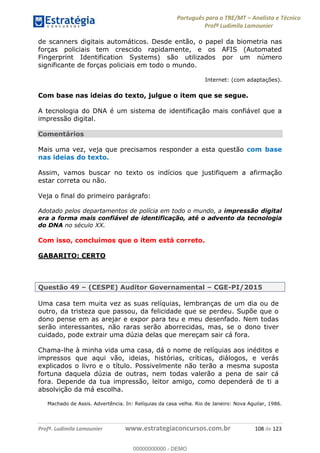 Português para o TRE/MT Analista e Técnico
Profª Ludimila Lamounier
Profª. Ludimila Lamounier www.estrategiaconcursos.com.br 108 de 123
de scanners digitais automáticos. Desde então, o papel da biometria nas
forças policiais tem crescido rapidamente, e os AFIS (Automated
Fingerprint Identification Systems) são utilizados por um número
significante de forças policiais em todo o mundo.
Internet: (com adaptações).
Com base nas ideias do texto, julgue o item que se segue.
A tecnologia do DNA é um sistema de identificação mais confiável que a
impressão digital.
Comentários
Mais uma vez, veja que precisamos responder a esta questão com base
nas ideias do texto.
Assim, vamos buscar no texto os indícios que justifiquem a afirmação
estar correta ou não.
Veja o final do primeiro parágrafo:
Adotado pelos departamentos de polícia em todo o mundo, a impressão digital
era a forma mais confiável de identificação, até o advento da tecnologia
do DNA no século XX.
Com isso, concluímos que o item está correto.
GABARITO: CERTO
Questão 49 (CESPE) Auditor Governamental CGE-PI/2015
Uma casa tem muita vez as suas relíquias, lembranças de um dia ou de
outro, da tristeza que passou, da felicidade que se perdeu. Supõe que o
dono pense em as arejar e expor para teu e meu desenfado. Nem todas
serão interessantes, não raras serão aborrecidas, mas, se o dono tiver
cuidado, pode extrair uma dúzia delas que mereçam sair cá fora.
Chama-lhe à minha vida uma casa, dá o nome de relíquias aos inéditos e
impressos que aqui vão, ideias, histórias, críticas, diálogos, e verás
explicados o livro e o título. Possivelmente não terão a mesma suposta
fortuna daquela dúzia de outras, nem todas valerão a pena de sair cá
fora. Depende da tua impressão, leitor amigo, como dependerá de ti a
absolvição da má escolha.
Machado de Assis. Advertência. In: Relíquias da casa velha. Rio de Janeiro: Nova Aguilar, 1986.
00000000000
00000000000 - DEMO
 