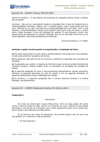 Português para o TRE/MT Analista e Técnico
Profª Ludimila Lamounier
Profª. Ludimila Lamounier www.estrategiaconcursos.com.br 10 de 123
Questão 04 - (CESPE) Técnico TRE-AP/2007
Jornal do comércio O voto aberto nos processos de cassação poderia mudar o destino
dos acusados?
Schirmer Não sei se o voto aberto mudaria o resultado final. O que ele mudaria seria a
responsabilidade individual. Porque, com a votação aberta, você e responsável pelo seu
voto. Votando sim ou não, você assume a responsabilidade pelo voto dado. Com o voto
fechado, a responsabilidade é difusa, pois ninguém sabe quem votou em quem e, sendo
assim, todos carregam o ônus do resultado da votação. O voto fechado é muito ruim
porque quem sai perdendo é a própria instituição. Em vez de você falar mal de um ou de
outro deputado, você acaba penalizando a instituição.
Jornal do Comércio, 17.4.2006.
Assinale a opção correta quanto à compreensão e à tipologia do texto.
a) Por estar estruturado em duas partes, compreendendo uma pergunta e uma resposta,
o texto pode pertencer ao gênero entrevista.
b) Na pergunta feita pelo Jornal do Comércio, predomina a descrição dos processos de
cassação.
c) O parágrafo que contém a resposta de Schirmer possui estrutura predominantemente
narrativa, porque o falante explica como se processam as atividades de cassação de
eleitos.
d) O segundo parágrafo do texto é estruturalmente argumentativo, porque apresenta,
primeiro, os aspectos favoráveis ao voto em aberto e, em um segundo momento, os
aspectos desfavoráveis dessa modalidade de votação.
e) O primeiro e o segundo parágrafos têm a mesma estrutura textual e a mesma
tipologia: são dissertativos.
Questão 05 (CESPE) Diplomata Instituto Rio Branco/2012
Fragmento I
Macunaíma
No fundo do mato-virgem nasceu Macunaíma, herói da nossa gente. Era preto
retinto e filho do medo da noite. Houve um momento em que o silêncio foi tão grande
escutando o murmurejo do Uraricoera, que a índia tapanhumas pariu uma criança feia.
Essa criança é que chamaram de Macunaíma.
Já na meninice fez coisas de sarapantar. De primeiro passou mais de seis anos
não falando. Si o incitavam a falar exclamava:
Ai! Que preguiça!...
00000000000
00000000000 - DEMO
 