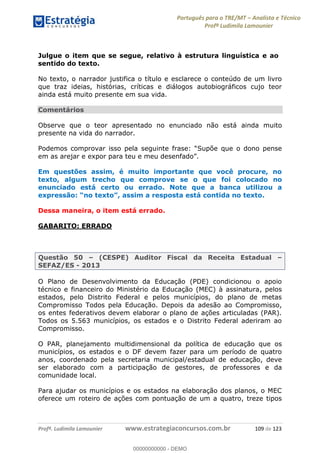 Português para o TRE/MT Analista e Técnico
Profª Ludimila Lamounier
Profª. Ludimila Lamounier www.estrategiaconcursos.com.br 109 de 123
Julgue o item que se segue, relativo à estrutura linguística e ao
sentido do texto.
No texto, o narrador justifica o título e esclarece o conteúdo de um livro
que traz ideias, histórias, críticas e diálogos autobiográficos cujo teor
ainda está muito presente em sua vida.
Comentários
Observe que o teor apresentado no enunciado não está ainda muito
presente na vida do narrador.
Supõe que o dono pense
Em questões assim, é muito importante que você procure, no
texto, algum trecho que comprove se o que foi colocado no
enunciado está certo ou errado. Note que a banca utilizou a
, assim a resposta está contida no texto.
Dessa maneira, o item está errado.
GABARITO: ERRADO
Questão 50 (CESPE) Auditor Fiscal da Receita Estadual
SEFAZ/ES - 2013
O Plano de Desenvolvimento da Educação (PDE) condicionou o apoio
técnico e financeiro do Ministério da Educação (MEC) à assinatura, pelos
estados, pelo Distrito Federal e pelos municípios, do plano de metas
Compromisso Todos pela Educação. Depois da adesão ao Compromisso,
os entes federativos devem elaborar o plano de ações articuladas (PAR).
Todos os 5.563 municípios, os estados e o Distrito Federal aderiram ao
Compromisso.
O PAR, planejamento multidimensional da política de educação que os
municípios, os estados e o DF devem fazer para um período de quatro
anos, coordenado pela secretaria municipal/estadual de educação, deve
ser elaborado com a participação de gestores, de professores e da
comunidade local.
Para ajudar os municípios e os estados na elaboração dos planos, o MEC
oferece um roteiro de ações com pontuação de um a quatro, treze tipos
00000000000
00000000000 - DEMO
 