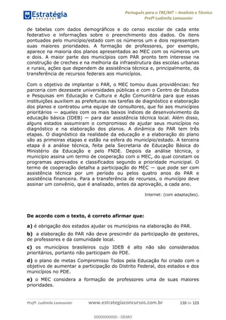 Português para o TRE/MT Analista e Técnico
Profª Ludimila Lamounier
Profª. Ludimila Lamounier www.estrategiaconcursos.com.br 110 de 123
de tabelas com dados demográficos e do censo escolar de cada ente
federativo e informações sobre o preenchimento dos dados. Os itens
pontuados pelo município/estado com os números um e dois representam
suas maiores prioridades. A formação de professores, por exemplo,
aparece na maioria dos planos apresentados ao MEC com os números um
e dois. A maior parte dos municípios com PAR pronto tem interesse na
construção de creches e na melhoria da infraestrutura das escolas urbanas
e rurais, ações que dependem de assistência técnica e, principalmente, da
transferência de recursos federais aos municípios.
Com o objetivo de implantar o PAR, o MEC tomou duas providências: fez
parceria com dezessete universidades públicas e com o Centro de Estudos
e Pesquisas em Educação e Cultura e Ação Comunitária para que essas
instituições auxiliem as prefeituras nas tarefas de diagnóstico e elaboração
dos planos e contratou uma equipe de consultores, que foi aos municípios
prioritários aqueles com os mais baixos índices de desenvolvimento da
educação básica (IDEB) para dar assistência técnica local. Além disso,
alguns estados assumiram o compromisso de ajudar seus municípios no
diagnóstico e na elaboração dos planos. A dinâmica do PAR tem três
etapas. O diagnóstico da realidade da educação e a elaboração do plano
são as primeiras etapas e estão na esfera do município/estado. A terceira
etapa é a análise técnica, feita pela Secretaria de Educação Básica do
Ministério da Educação e pelo FNDE. Depois da análise técnica, o
município assina um termo de cooperação com o MEC, do qual constam os
programas aprovados e classificados segundo a prioridade municipal. O
assistência técnica por um período ou pelos quatro anos do PAR e
assistência financeira. Para a transferência de recursos, o município deve
assinar um convênio, que é analisado, antes da aprovação, a cada ano.
Internet: (com adaptações).
De acordo com o texto, é correto afirmar que:
a) é obrigação dos estados ajudar os municípios na elaboração do PAR.
b) a elaboração do PAR não deve prescindir da participação de gestores,
de professores e da comunidade local.
c) os municípios brasileiros cujo IDEB é alto não são considerados
prioritários, portanto não participam do PDE.
d) o plano de metas Compromisso Todos pela Educação foi criado com o
objetivo de aumentar a participação do Distrito Federal, dos estados e dos
municípios no PDE.
e) o MEC considera a formação de professores uma de suas maiores
prioridades.
00000000000
00000000000 - DEMO
 