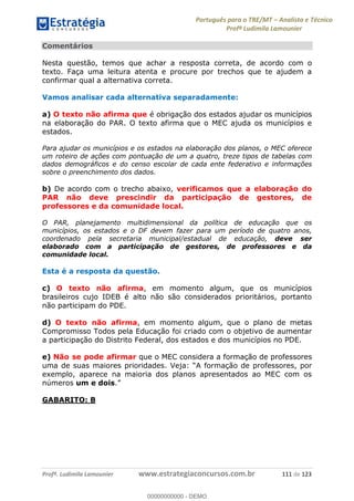 Português para o TRE/MT Analista e Técnico
Profª Ludimila Lamounier
Profª. Ludimila Lamounier www.estrategiaconcursos.com.br 111 de 123
Comentários
Nesta questão, temos que achar a resposta correta, de acordo com o
texto. Faça uma leitura atenta e procure por trechos que te ajudem a
confirmar qual a alternativa correta.
Vamos analisar cada alternativa separadamente:
a) O texto não afirma que é obrigação dos estados ajudar os municípios
na elaboração do PAR. O texto afirma que o MEC ajuda os municípios e
estados.
Para ajudar os municípios e os estados na elaboração dos planos, o MEC oferece
um roteiro de ações com pontuação de um a quatro, treze tipos de tabelas com
dados demográficos e do censo escolar de cada ente federativo e informações
sobre o preenchimento dos dados.
b) De acordo com o trecho abaixo, verificamos que a elaboração do
PAR não deve prescindir da participação de gestores, de
professores e da comunidade local.
O PAR, planejamento multidimensional da política de educação que os
municípios, os estados e o DF devem fazer para um período de quatro anos,
coordenado pela secretaria municipal/estadual de educação, deve ser
elaborado com a participação de gestores, de professores e da
comunidade local.
Esta é a resposta da questão.
c) O texto não afirma, em momento algum, que os municípios
brasileiros cujo IDEB é alto não são considerados prioritários, portanto
não participam do PDE.
d) O texto não afirma, em momento algum, que o plano de metas
Compromisso Todos pela Educação foi criado com o objetivo de aumentar
a participação do Distrito Federal, dos estados e dos municípios no PDE.
e) Não se pode afirmar que o MEC considera a formação de professores
uma de suas maiores prioridades. A formação de professores, por
exemplo, aparece na maioria dos planos apresentados ao MEC com os
números um e dois.
GABARITO: B
00000000000
00000000000 - DEMO
 