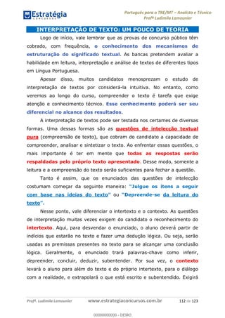 Português para o TRE/MT Analista e Técnico
Profª Ludimila Lamounier
Profª. Ludimila Lamounier www.estrategiaconcursos.com.br 112 de 123
INTERPRETAÇÃO DE TEXTO: UM POUCO DE TEORIA
Logo de início, vale lembrar que as provas de concurso público têm
cobrado, com frequência, o conhecimento dos mecanismos de
estruturação do significado textual. As bancas pretendem avaliar a
habilidade em leitura, interpretação e análise de textos de diferentes tipos
em Língua Portuguesa.
Apesar disso, muitos candidatos menosprezam o estudo de
interpretação de textos por considerá-la intuitiva. No entanto, como
veremos ao longo do curso, compreender o texto é tarefa que exige
atenção e conhecimento técnico. Esse conhecimento poderá ser seu
diferencial no alcance dos resultados.
A interpretação de textos pode ser testada nos certames de diversas
formas. Uma dessas formas são as questões de intelecção textual
pura (compreensão de texto), que cobram do candidato a capacidade de
compreender, analisar e sintetizar o texto. Ao enfrentar essas questões, o
mais importante é ter em mente que todas as respostas serão
respaldadas pelo próprio texto apresentado. Desse modo, somente a
leitura e a compreensão do texto serão suficientes para fechar a questão.
Tanto é assim, que os enunciados das questões de intelecção
costumam começar da seguinte maneira:
com base nas ideias do texto ou -se da leitura do
texto
Nesse ponto, vale diferenciar o intertexto e o contexto. As questões
de interpretação muitas vezes exigem do candidato o reconhecimento do
intertexto. Aqui, para desvendar o enunciado, o aluno deverá partir de
indícios que estarão no texto e fazer uma dedução lógica. Ou seja, serão
usadas as premissas presentes no texto para se alcançar uma conclusão
lógica. Geralmente, o enunciado trará palavras-chave como inferir,
depreender, concluir, deduzir, subentender. Por sua vez, o contexto
levará o aluno para além do texto e do próprio intertexto, para o diálogo
com a realidade, e extrapolará o que está escrito e subentendido. Exigirá
00000000000
00000000000 - DEMO
 