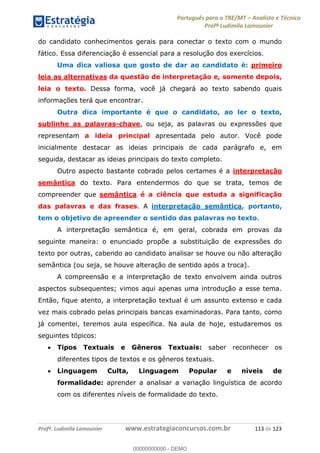 Português para o TRE/MT Analista e Técnico
Profª Ludimila Lamounier
Profª. Ludimila Lamounier www.estrategiaconcursos.com.br 113 de 123
do candidato conhecimentos gerais para conectar o texto com o mundo
fático. Essa diferenciação é essencial para a resolução dos exercícios.
Uma dica valiosa que gosto de dar ao candidato é: primeiro
leia as alternativas da questão de interpretação e, somente depois,
leia o texto. Dessa forma, você já chegará ao texto sabendo quais
informações terá que encontrar.
Outra dica importante é que o candidato, ao ler o texto,
sublinhe as palavras-chave, ou seja, as palavras ou expressões que
representam a ideia principal apresentada pelo autor. Você pode
inicialmente destacar as ideias principais de cada parágrafo e, em
seguida, destacar as ideias principais do texto completo.
Outro aspecto bastante cobrado pelos certames é a interpretação
semântica do texto. Para entendermos do que se trata, temos de
compreender que semântica é a ciência que estuda a significação
das palavras e das frases. A interpretação semântica, portanto,
tem o objetivo de apreender o sentido das palavras no texto.
A interpretação semântica é, em geral, cobrada em provas da
seguinte maneira: o enunciado propõe a substituição de expressões do
texto por outras, cabendo ao candidato analisar se houve ou não alteração
semântica (ou seja, se houve alteração de sentido após a troca).
A compreensão e a interpretação de texto envolvem ainda outros
aspectos subsequentes; vimos aqui apenas uma introdução a esse tema.
Então, fique atento, a interpretação textual é um assunto extenso e cada
vez mais cobrado pelas principais bancas examinadoras. Para tanto, como
já comentei, teremos aula específica. Na aula de hoje, estudaremos os
seguintes tópicos:
Tipos Textuais e Gêneros Textuais: saber reconhecer os
diferentes tipos de textos e os gêneros textuais.
Linguagem Culta, Linguagem Popular e níveis de
formalidade: aprender a analisar a variação linguística de acordo
com os diferentes níveis de formalidade do texto.
00000000000
00000000000 - DEMO
 