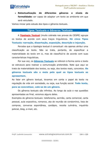 Português para o TRE/MT Analista e Técnico
Profª Ludimila Lamounier
Profª. Ludimila Lamounier www.estrategiaconcursos.com.br 114 de 123
Retextualização de diferentes gêneros e níveis de
formalidade: ser capaz de adaptar um texto ao ambiente em que
será veiculado.
Vamos iniciar pelo estudo dos tipos e gêneros textuais.
Tipos Textuais e Gêneros Textuais
A Tipologia Textual (muito cobrada nas provas do CESPE) agrupa
os textos de acordo com seus traços linguísticos. Há cinco Tipos
Textuais: narração, dissertação, exposição, descrição e injunção.
Perceba que a tipologia textual é conceitual: ela apenas atribui uma
classificação ao texto. Não se trata, portanto, de especificar a
materialidade do texto em si, mas de classificá-lo de acordo com suas
características linguísticas.
Por sua vez, os Gêneros Textuais se referem à forma como o texto
se estrutura para realizar a comunicação pretendida. Note que aqui se
trata da materialidade dos textos, ou seja, dos textos reais, concretos. Os
gêneros textuais são o meio pelo qual os tipos textuais se
apresentam.
Ao falar em gênero textual, levamos em conta o papel do texto na
regulação da vida em sociedade, ou seja, sua função social. Todo texto,
para se concretizar, vale-se de um gênero.
Os gêneros textuais são infinitos. Ao longo da aula e nas questões
apresentadas ao final, veremos alguns deles.
Exemplos de gêneros textuais: telefonema, sermão, carta comercial, carta
pessoal, aula expositiva, romance, ata de reunião de condomínio, lista de
compras, conversa espontânea, cardápio, receita culinária, inquérito
policial, blog, e-mail, etc.
00000000000
00000000000 - DEMO
 