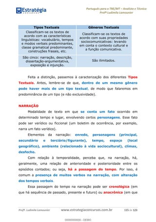 Português para o TRE/MT Analista e Técnico
Profª Ludimila Lamounier
Profª. Ludimila Lamounier www.estrategiaconcursos.com.br 115 de 123
Feita a distinção, passemos à caracterização dos diferentes Tipos
Textuais. Antes, lembre-se de que, dentro de um mesmo gênero
pode haver mais de um tipo textual, de modo que falaremos em
predominância de um tipo (e não exclusividade).
NARRAÇÃO
Modalidade de texto em que se conta um fato ocorrido em
determinado tempo e lugar, envolvendo certos personagens. Esse fato
pode ser verídico ou ficcional (um boletim de ocorrência, por exemplo,
narra um fato verídico).
Elementos da narração: enredo, personagens (principal,
secundário e terciário/figurante), tempo, espaço (local
geográfico), ambiente (relacionado à vida sociocultural), clímax,
desfecho.
Com relação à temporalidade, perceba que, na narração, há,
geralmente, uma relação de anterioridade e posterioridade entre os
episódios contados; ou seja, há a passagem do tempo. Por isso, é
comum a presença de muitos verbos na narração, com alteração
dos tempos verbais.
Essa passagem do tempo na narração pode ser cronológica (em
que há sequência de passado, presente e futuro) ou anacrônica (em que
Tipos Textuais Gêneros Textuais
Classificam-se os textos de
acordo com as características
linguísticas: vocabulário, tempos
e modos verbais predominantes,
classe gramatical predominante,
construções frasais, etc.
Classificam-se os textos de
acordo com suas propriedades
sociocomunicativas: levando
em conta o contexto cultural e
a função comunicativa.
São cinco: narração, descrição,
dissertação-argumentativa,
exposição e injunção.
São ilimitados.
00000000000
00000000000 - DEMO
 