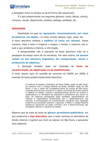 Português para o TRE/MT Analista e Técnico
Profª Ludimila Lamounier
Profª. Ludimila Lamounier www.estrategiaconcursos.com.br 116 de 123
a passagem entre os tempos se dá de forma não sequencial).
É o tipo predominante nos seguintes gêneros: conto, fábula, crônica,
romance, novela, depoimento, anedota, apólogo, parábola, etc.
DESCRIÇÃO
Modalidade na qual se representa, minuciosamente, por meio
de palavras, um objeto ou cena, animal, pessoa, lugar, coisa, etc.
O texto descritivo enfatiza o estático (é como um retrato). Dessa
maneira, induz o leitor a imaginar o espaço, o tempo, o costume, isto é,
tudo o que ambienta a história, a informação.
A temporalidade não é relevante no texto descritivo (não há a
passagem do tempo como há na narrativa). Por esse motivo, há poucos
verbos na sua estrutura linguística. Em compensação, vemos o
predomínio de adjetivos.
A descrição também pode ser chamada de texto de
caracterização, de adjetivação ou de detalhamento.
O texto abaixo (que foi questão de concurso do CESPE em 2006) é
exemplo de texto predominantemente descritivo:
O Instituto de Registro Imobiliário do Brasil (IRIB), seção de São Paulo,
em parceria com o Colégio Notarial do Brasil, também seção de São
Paulo, e com o apoio da Corregedoria-Geral da Justiça de São Paulo,
congrega esforços para promover e realizar seminários de direito notarial
e registral no estado, visando o aperfeiçoamento técnico de notários e
registradores e a reciclagem de prepostos e profissionais que atuam na
área. Os objetivos perseguidos pelas entidades representativas de
notários e registradores bandeirantes são o aperfeiçoamento dos
serviços, a harmonização de procedimentos, buscando uma regulação
uniforme nas atividades notariais e registrais. O IRIB e o Colégio Notarial
sentem-se orgulhosos de poder contribuir com o desenvolvimento das
atividades notariais e registrais do estado.
Observe que se trata de texto do gênero jornalístico-publicitário, em
que predomina o tipo descritivo, pois o autor esmiúça os seminários de
direito notarial e registral que iriam se realizar em São Paulo, e apresenta
seus objetivos.
00000000000
00000000000 - DEMO
 