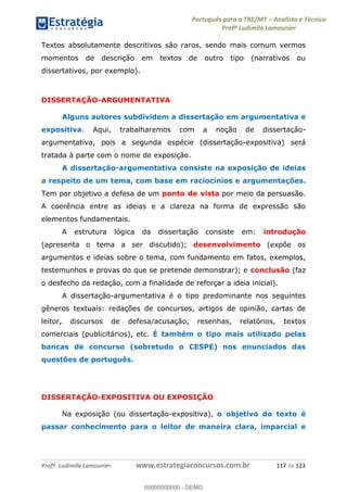 Português para o TRE/MT Analista e Técnico
Profª Ludimila Lamounier
Profª. Ludimila Lamounier www.estrategiaconcursos.com.br 117 de 123
Textos absolutamente descritivos são raros, sendo mais comum vermos
momentos de descrição em textos de outro tipo (narrativos ou
dissertativos, por exemplo).
DISSERTAÇÃO-ARGUMENTATIVA
Alguns autores subdividem a dissertação em argumentativa e
expositiva. Aqui, trabalharemos com a noção de dissertação-
argumentativa, pois a segunda espécie (dissertação-expositiva) será
tratada à parte com o nome de exposição.
A dissertação-argumentativa consiste na exposição de ideias
a respeito de um tema, com base em raciocínios e argumentações.
Tem por objetivo a defesa de um ponto de vista por meio da persuasão.
A coerência entre as ideias e a clareza na forma de expressão são
elementos fundamentais.
A estrutura lógica da dissertação consiste em: introdução
(apresenta o tema a ser discutido); desenvolvimento (expõe os
argumentos e ideias sobre o tema, com fundamento em fatos, exemplos,
testemunhos e provas do que se pretende demonstrar); e conclusão (faz
o desfecho da redação, com a finalidade de reforçar a ideia inicial).
A dissertação-argumentativa é o tipo predominante nos seguintes
gêneros textuais: redações de concursos, artigos de opinião, cartas de
leitor, discursos de defesa/acusação, resenhas, relatórios, textos
comerciais (publicitários), etc. É também o tipo mais utilizado pelas
bancas de concurso (sobretudo o CESPE) nos enunciados das
questões de português.
DISSERTAÇÃO-EXPOSITIVA OU EXPOSIÇÃO
Na exposição (ou dissertação-expositiva), o objetivo do texto é
passar conhecimento para o leitor de maneira clara, imparcial e
00000000000
00000000000 - DEMO
 