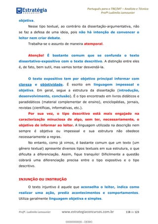 Português para o TRE/MT Analista e Técnico
Profª Ludimila Lamounier
Profª. Ludimila Lamounier www.estrategiaconcursos.com.br 118 de 123
objetiva.
Nesse tipo textual, ao contrário da dissertação-argumentativa, não
se faz a defesa de uma ideia, pois não há intenção de convencer o
leitor nem criar debate.
Trabalha-se o assunto de maneira atemporal.
Atenção! É bastante comum que se confunda o texto
dissertativo-expositivo com o texto descritivo. A distinção entre eles
é, de fato, bem sutil, mas vamos tentar desvendá-la.
O texto expositivo tem por objetivo principal informar com
clareza e objetividade. É escrito em linguagem impessoal e
objetiva. Em geral, segue a estrutura da dissertação (introdução,
desenvolvimento, conclusão). É o tipo encontrado em livros didáticos e
paradidáticos (material complementar de ensino), enciclopédias, jornais,
revistas (científicas, informativas, etc.).
Por sua vez, o tipo descritivo está mais engajado na
caracterização minuciosa de algo, sem ter, necessariamente, o
objetivo de informar ao leitor. A linguagem utilizada na descrição nem
sempre é objetiva ou impessoal e sua estrutura não obedece
necessariamente a regras.
No entanto, como já vimos, é bastante comum que um texto (um
gênero textual) apresente diversos tipos textuais em sua estrutura, o que
dificulta a diferenciação. Assim, fique tranquilo! Dificilmente a questão
cobrará uma diferenciação precisa entre o tipo expositivo e o tipo
descritivo.
INJUNÇÃO OU INSTRUÇÃO
O texto injuntivo é aquele que aconselha o leitor, indica como
realizar uma ação, prediz acontecimentos e comportamentos.
Utiliza geralmente linguagem objetiva e simples.
00000000000
00000000000 - DEMO
 