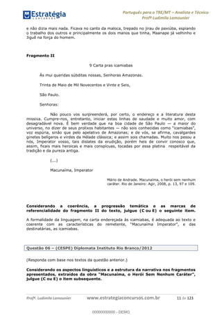 Português para o TRE/MT Analista e Técnico
Profª Ludimila Lamounier
Profª. Ludimila Lamounier www.estrategiaconcursos.com.br 11 de 123
e não dizia mais nada. Ficava no canto da maloca, trepado no jirau de paxiúba, espiando
o trabalho dos outros e principalmente os dois manos que tinha, Maanape já velhinho e
Jiguê na força do homem.
Fragmento II
9 Carta pras icamiabas
Às mui queridas súbditas nossas, Senhoras Amazonas.
Trinta de Maio de Mil Novecentos e Vinte e Seis,
São Paulo.
Senhoras:
Não pouco vos surpreenderá, por certo, o endereço e a literatura desta
missiva. Cumpre-nos, entretanto, iniciar estas linhas de saudade e muito amor, com
desagradável nova. É bem verdade que na boa cidade de São Paulo a maior do
universo, no dizer de seus prolixos habitantes
voz espúria, sinão que pelo apelativo de Amazonas; e de vós, se afirma, cavalgardes
ginetes belígeros e virdes da Hélade clássica; e assim sois chamadas. Muito nos pesou a
nós, Imperator vosso, tais dislates da erudição, porém heis de convir conosco que,
assim, ficais mais heroicas e mais conspícuas, tocadas por essa platina respeitável da
tradição e da pureza antiga.
(...)
Macunaíma, Imperator
Mário de Andrade. Macunaíma, o herói sem nenhum
caráter. Rio de Janeiro: Agir, 2008, p. 13, 97 e 109.
Considerando a coerência, a progressão temática e as marcas de
referencialidade do fragmento II do texto, julgue (C ou E) o seguinte item.
A formalidade da linguagem, na carta endereçada às icamiabas, é adequada ao texto e
destinatárias, as icamiabas.
Questão 06 (CESPE) Diplomata Instituto Rio Branco/2012
(Responda com base nos textos da questão anterior.)
Considerando os aspectos linguísticos e a estrutura da narrativa nos fragmentos
apresentados,
julgue (C ou E) o item subsequente.
00000000000
00000000000 - DEMO
 