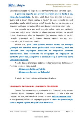 Português para o TRE/MT Analista e Técnico
Profª Ludimila Lamounier
Profª. Ludimila Lamounier www.estrategiaconcursos.com.br 120 de 123
Essa retextualização vai exigir alguns conhecimentos que veremos agora.
O primeiro aspecto que devemos avaliar em um texto é seu
nível de formalidade. Ou seja, você deve fazer algumas indagações:
quem lerá o texto? Quem redigiu o texto? Em que contexto ele será
veiculado e qual o objetivo desse texto? A partir daí, vamos observar se a
linguagem utilizada no texto está de acordo com o contexto observado.
Um exemplo para que você entenda melhor: caso um candidato
tenha que redigir uma redação em algum certame público, ele deverá
utilizar determinado nível de linguagem (vocabulário, modo de escrita,
correção gramatical, etc.) diverso daquele exigido em um texto
publicitário, ou em um livro infantil.
Repare que, para cada gênero textual citado no exemplo
(redação em certame, texto publicitário, livro infantil), deve ser
utilizada uma linguagem adequada ao respectivo contexto
sociocultural. Esse fenômeno de adequação da linguagem ao
contexto (histórico, geográfico e sociocultural) é conhecido como
variação linguística.
A partir dessas diferenças, podemos indicar dois níveis de linguagem
(os mais cobrados nas provas):
- Linguagem Culta ou Padrão
- Linguagem Popular ou Coloquial
A seguir, veremos cada uma delas com detalhes.
LINGUAGEM POPULAR OU LINGUAGEM COLOQUIAL
Quando falamos em Linguagem Popular (ou Coloquial), estamos nos
referindo àquela linguagem utilizada no cotidiano, no dia a dia das
pessoas. Por isso, ela também é conhecida como variante espontânea.
A principal característica da linguagem popular é a falta de preocupação
com as regras rígidas da gramática normativa.
00000000000
00000000000 - DEMO
 