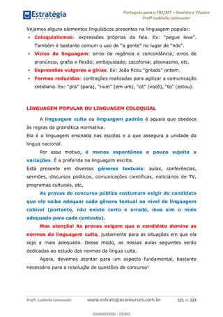 Português para o TRE/MT Analista e Técnico
Profª Ludimila Lamounier
Profª. Ludimila Lamounier www.estrategiaconcursos.com.br 121 de 123
Vejamos alguns elementos linguísticos presentes na linguagem popular:
Coloquialismos
.
Vícios de linguagem: erros de regência e concordância; erros de
pronúncia, grafia e flexão; ambiguidade; cacofonia; pleonasmo, etc.
Expressões vulgares e gírias
Formas reduzidas: contrações realizadas para agilizar a comunicação
LINGUAGEM POPULAR OU LINGUAGEM COLOQUIAL
A linguagem culta ou linguagem padrão é aquela que obedece
às regras da gramática normativa.
Ela é a linguagem ensinada nas escolas e a que assegura a unidade da
língua nacional.
Por esse motivo, é menos espontânea e pouco sujeita a
variações. É a preferida na linguagem escrita.
Está presente em diversos gêneros textuais: aulas, conferências,
sermões, discursos políticos, comunicações científicas, noticiários de TV,
programas culturais, etc.
As provas de concurso público costumam exigir do candidato
que ele saiba adequar cada gênero textual ao nível de linguagem
cabível (portanto, não existe certo e errado, mas sim o mais
adequado para cada contexto).
Mas atenção! As provas exigem que o candidato domine as
normas da linguagem culta, justamente para as situações em que ela
seja a mais adequada. Desse modo, as nossas aulas seguintes serão
dedicadas ao estudo das normas da língua culta.
Agora, devemos atentar para um aspecto fundamental, bastante
necessário para a resolução de questões de concurso!
00000000000
00000000000 - DEMO
 