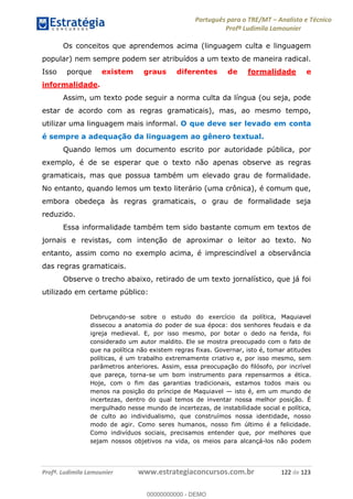 Português para o TRE/MT Analista e Técnico
Profª Ludimila Lamounier
Profª. Ludimila Lamounier www.estrategiaconcursos.com.br 122 de 123
Os conceitos que aprendemos acima (linguagem culta e linguagem
popular) nem sempre podem ser atribuídos a um texto de maneira radical.
Isso porque existem graus diferentes de formalidade e
informalidade.
Assim, um texto pode seguir a norma culta da língua (ou seja, pode
estar de acordo com as regras gramaticais), mas, ao mesmo tempo,
utilizar uma linguagem mais informal. O que deve ser levado em conta
é sempre a adequação da linguagem ao gênero textual.
Quando lemos um documento escrito por autoridade pública, por
exemplo, é de se esperar que o texto não apenas observe as regras
gramaticais, mas que possua também um elevado grau de formalidade.
No entanto, quando lemos um texto literário (uma crônica), é comum que,
embora obedeça às regras gramaticais, o grau de formalidade seja
reduzido.
Essa informalidade também tem sido bastante comum em textos de
jornais e revistas, com intenção de aproximar o leitor ao texto. No
entanto, assim como no exemplo acima, é imprescindível a observância
das regras gramaticais.
Observe o trecho abaixo, retirado de um texto jornalístico, que já foi
utilizado em certame público:
Debruçando-se sobre o estudo do exercício da política, Maquiavel
dissecou a anatomia do poder de sua época: dos senhores feudais e da
igreja medieval. E, por isso mesmo, por botar o dedo na ferida, foi
considerado um autor maldito. Ele se mostra preocupado com o fato de
que na política não existem regras fixas. Governar, isto é, tomar atitudes
políticas, é um trabalho extremamente criativo e, por isso mesmo, sem
parâmetros anteriores. Assim, essa preocupação do filósofo, por incrível
que pareça, torna-se um bom instrumento para repensarmos a ética.
Hoje, com o fim das garantias tradicionais, estamos todos mais ou
menos na posição do príncipe de Maquiavel isto é, em um mundo de
incertezas, dentro do qual temos de inventar nossa melhor posição. É
mergulhado nesse mundo de incertezas, de instabilidade social e política,
de culto ao individualismo, que construímos nossa identidade, nosso
modo de agir. Como seres humanos, nosso fim último é a felicidade.
Como indivíduos sociais, precisamos entender que, por melhores que
sejam nossos objetivos na vida, os meios para alcançá-los não podem
00000000000
00000000000 - DEMO
 
