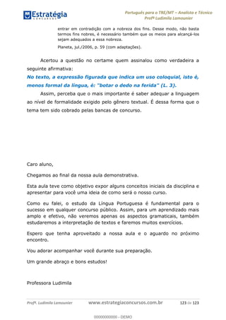 Português para o TRE/MT Analista e Técnico
Profª Ludimila Lamounier
Profª. Ludimila Lamounier www.estrategiaconcursos.com.br 123 de 123
entrar em contradição com a nobreza dos fins. Desse modo, não basta
termos fins nobres, é necessário também que os meios para alcançá-los
sejam adequados a essa nobreza.
Planeta, jul./2006, p. 59 (com adaptações).
Acertou a questão no certame quem assinalou como verdadeira a
seguinte afirmativa:
No texto, a expressão figurada que indica um uso coloquial, isto é,
menos formal da língua, é: "botar o dedo na ferida" (L. 3).
Assim, perceba que o mais importante é saber adequar a linguagem
ao nível de formalidade exigido pelo gênero textual. É dessa forma que o
tema tem sido cobrado pelas bancas de concurso.
Caro aluno,
Chegamos ao final da nossa aula demonstrativa.
Esta aula teve como objetivo expor alguns conceitos iniciais da disciplina e
apresentar para você uma ideia de como será o nosso curso.
Como eu falei, o estudo da Língua Portuguesa é fundamental para o
sucesso em qualquer concurso público. Assim, para um aprendizado mais
amplo e efetivo, não veremos apenas os aspectos gramaticais, também
estudaremos a interpretação de textos e faremos muitos exercícios.
Espero que tenha aproveitado a nossa aula e o aguardo no próximo
encontro.
Vou adorar acompanhar você durante sua preparação.
Um grande abraço e bons estudos!
Professora Ludimila
00000000000
00000000000 - DEMO
 