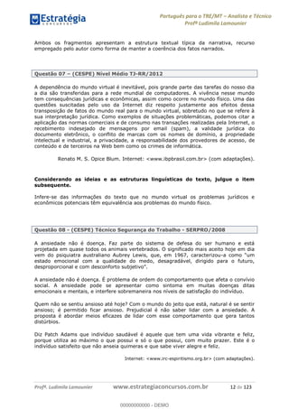 Português para o TRE/MT Analista e Técnico
Profª Ludimila Lamounier
Profª. Ludimila Lamounier www.estrategiaconcursos.com.br 12 de 123
Ambos os fragmentos apresentam a estrutura textual típica da narrativa, recurso
empregado pelo autor como forma de manter a coerência dos fatos narrados.
Questão 07 (CESPE) Nível Médio TJ-RR/2012
A dependência do mundo virtual é inevitável, pois grande parte das tarefas do nosso dia
a dia são transferidas para a rede mundial de computadores. A vivência nesse mundo
tem consequências jurídicas e econômicas, assim como ocorre no mundo físico. Uma das
questões suscitadas pelo uso da Internet diz respeito justamente aos efeitos dessa
transposição de fatos do mundo real para o mundo virtual, sobretudo no que se refere à
sua interpretação jurídica. Como exemplos de situações problemáticas, podemos citar a
aplicação das normas comerciais e de consumo nas transações realizadas pela Internet, o
recebimento indesejado de mensagens por email (spam), a validade jurídica do
documento eletrônico, o conflito de marcas com os nomes de domínio, a propriedade
intelectual e industrial, a privacidade, a responsabilidade dos provedores de acesso, de
conteúdo e de terceiros na Web bem como os crimes de informática.
Renato M. S. Opice Blum. Internet: <www.ibpbrasil.com.br> (com adaptações).
Considerando as ideias e as estruturas linguísticas do texto, julgue o item
subsequente.
Infere-se das informações do texto que no mundo virtual os problemas jurídicos e
econômicos potenciais têm equivalência aos problemas do mundo físico.
Questão 08 - (CESPE) Técnico Segurança do Trabalho - SERPRO/2008
A ansiedade não é doença. Faz parte do sistema de defesa do ser humano e está
projetada em quase todos os animais vertebrados. O significado mais aceito hoje em dia
vem do psiquiatra australiano Aubrey Lewis, que, em 1967, caracterizou-
estado emocional com a qualidade do medo, desagradável, dirigido para o futuro,
A ansiedade não é doença. É problema de ordem do comportamento que afeta o convívio
social. A ansiedade pode se apresentar como sintoma em muitas doenças ditas
emocionais e mentais, e interfere sobremaneira nos níveis de satisfação do indivíduo.
Quem não se sentiu ansioso até hoje? Com o mundo do jeito que está, natural é se sentir
ansioso; é permitido ficar ansioso. Prejudicial é não saber lidar com a ansiedade. A
proposta é abordar meios eficazes de lidar com esse comportamento que gera tantos
distúrbios.
Diz Patch Adams que indivíduo saudável é aquele que tem uma vida vibrante e feliz,
porque utiliza ao máximo o que possui e só o que possui, com muito prazer. Este é o
indivíduo satisfeito que não anseia quimeras e que sabe viver alegre e feliz.
Internet: <www.irc-espiritismo.org.br> (com adaptações).
00000000000
00000000000 - DEMO
 