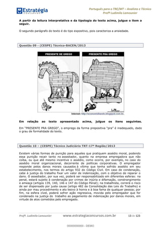 Português para o TRE/MT Analista e Técnico
Profª Ludimila Lamounier
Profª. Ludimila Lamounier www.estrategiaconcursos.com.br 13 de 123
A partir da leitura interpretativa e da tipologia do texto acima, julgue o item a
seguir.
O segundo parágrafo do texto é do tipo expositivo, pois caracteriza a ansiedade.
Questão 09 - (CESPE) Técnico-BACEN/2013
Em relação ao texto apresentado acima, julgue os itens seguintes.
inadequado, dado
o grau de formalidade do texto.
Questão 10 (CESPE) Técnico Judiciário TRT-17ª Região/2013
Existem várias formas de punição para aqueles que pratiquem assédio moral, podendo
essa punição recair tanto no assediador, quanto na empresa empregadora que não
coíba, ou que até mesmo incentive o assédio, como ocorre, por exemplo, no caso do
assédio moral organizacional, decorrente de políticas corporativas. O empregador
responde pelos danos morais causados à vítima que tenha sofrido assédio em seu
estabelecimento, nos termos do artigo 932 do Código Civil. Em caso de condenação,
cabe à justiça do trabalho fixar um valor de indenização, com o objetivo de reparar o
dano. O assediador, por sua vez, poderá ser responsabilizado em diferentes esferas: na
penal, estará sujeito à condenação por crimes de injúria e difamação, constrangimento
e ameaça (artigos 139, 140, 146 e 147 do Código Penal); na trabalhista, correrá o risco
de ser dispensado por justa causa (artigo 482 da Consolidação das Leis do Trabalho) e
ainda por mau procedimento e ato lesivo à honra e à boa fama de qualquer pessoa; por
fim, na esfera cível, poderá sofrer ação regressiva, movida pelo empregador que for
condenado na justiça do trabalho ao pagamento de indenização por danos morais, em
virtude de atos cometidos pelo empregado.
00000000000
00000000000 - DEMO
 