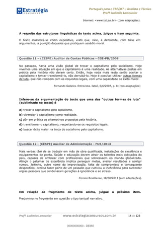Português para o TRE/MT Analista e Técnico
Profª Ludimila Lamounier
Profª. Ludimila Lamounier www.estrategiaconcursos.com.br 14 de 123
Internet: <www.tst.jus.br> (com adaptações).
A respeito das estruturas linguísticas do texto acima, julgue o item seguinte.
O texto classifica-se como expositivo, visto que, nele, é defendida, com base em
argumentos, a punição daqueles que pratiquem assédio moral.
Questão 11 (CESPE) Auditor de Contas Públicas - CGE-PB/2008
No passado, havia uma visão global de trocar o capitalismo pelo socialismo. Hoje
vivemos uma situação em que o capitalismo é uma realidade. As alternativas postas em
prática pela história não deram certo. Então, hoje nada mais resta senão aceitar o
capitalismo e tentar transformá-lo, não derrubá-lo. Hoje é possível utilizar outras formas
de luta, que não rompem com os requisitos legais, com uma capacidade de êxito maior.
Fernando Gabeira. Entrevista. Istoé, 6/6/2007, p. 8 (com adaptações)
Infere-se da arg
(sublinhado no texto) é
a) trocar o capitalismo pelo socialismo.
b) vivenciar o capitalismo como realidade.
c) pôr em prática as alternativas propostas pela história.
d) transformar o capitalismo, respeitando-se os requisitos legais.
e) buscar êxito maior na troca do socialismo pelo capitalismo.
Questão 12 - (CESPE) Auxiliar de Administração - FUB/2013
Mais verbas têm de se traduzir em mão de obra qualificada, instalações de excelência e
equipamentos de ponta. Saúde e educação devem atrair os talentos mais cobiçados do
país, capazes de ombrear com profissionais que sobressaem no mundo globalizado.
Atingir o patamar de excelência implica perseguir metas, avaliar resultados e corrigir
rumos. Jeitinho, outro nome da improvisação, falta de compromisso e consequente
desperdício, precisa fazer parte de um passado que cultivou a ineficiência para sustentar
orgias pessoais que condenaram gerações à ignorância e ao atraso.
Correio Braziliense, 18/08/2013 (com adaptações).
Em relação ao fragmento de texto acima, julgue o próximo item.
Predomina no fragmento em questão o tipo textual narrativo.
00000000000
00000000000 - DEMO
 