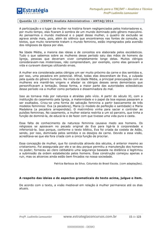 Português para o TRE/MT Analista e Técnico
Profª Ludimila Lamounier
Profª. Ludimila Lamounier www.estrategiaconcursos.com.br 15 de 123
Questão 13 (CESPE) Analista Administrativo - ANTAQ/2014
A participação e o lugar da mulher na história foram negligenciados pelos historiadores e,
por muito tempo, elas ficaram à sombra de um mundo dominado pelo gênero masculino.
Ao pensarmos o mundo medieval e o papel dessa mulher, o quadro de exclusão se
agrava ainda mais, pois, além do silêncio que encontramos nas fontes de consulta, os
textos, que muito raramente tratam o mundo feminino, estão impregnados pela aversão
dos religiosos da época por elas.
Na Idade Média, a maioria das ideias e de conceitos era elaborada pelos escolásticos.
Tudo o que sabemos sobre as mulheres desse período saiu das mãos de homens da
Igreja, pessoas que deveriam viver completamente longe delas. Muitos clérigos
consideravam-nas misteriosas, não compreendiam, por exemplo, como elas geravam a
vida e curavam doenças utilizando ervas.
A mulher era considerada pelos clérigos um ser muito próximo da carne e dos sentidos e,
por isso, uma pecadora em potencial. Afinal, todas elas descendiam de Eva, a culpada
pela queda do gênero humano. No início da Idade Média, a principal preocupação com as
mulheres era mantê-las virgens e afastar os clérigos desses seres demoníacos que
personificavam a tentação. Dessa forma, a maior parte das autoridades eclesiásticas
desse período via a mulher como portadora e disseminadora do mal.
Isso as tornava más por natureza e atraídas pelo vício. A partir do século XI, com a
instituição do casamento pela Igreja, a maternidade e o papel da boa esposa passaram a
ser exaltados. Criou-se uma forma de salvação feminina a partir basicamente de três
modelos femininos: Eva (a pecadora), Maria (o modelo de perfeição e santidade) e Maria
Madalena (a pecadora arrependida). O matrimônio vinha para saciar e controlar as
pulsões femininas. No casamento, a mulher estaria restrita a um só parceiro, que tinha a
função de dominá-la, de educá-la e de fazer com que tivesse uma vida pura e casta.
Essa falta de conhecimento da natureza feminina causava medo aos homens. Os
religiosos se apoiavam no pecado original de Eva para ligá-la à corporeidade e
inferiorizá-la. Isso porque, conforme o texto bíblico, Eva foi criada da costela de Adão,
sendo, por isso, dominada pelos sentidos e os desejos da carne. Devido a essa visão,
acreditava-se que ela fora criada com a única função de procriar.
Essa concepção de mulher, que foi construída através dos séculos, é anterior mesmo ao
cristianismo. Foi assegurada por ele e se deu porque permitiu a manutenção dos homens
no poder; forneceu ao clero celibatário uma segurança baseada na distância e legitimou
a submissão da ordem estabelecida pelos homens. Essa construção começou apenas a
ruir, mas os alicerces ainda estão bem fincados na nossa sociedade.
Patrícia Barboza da Silva. Colunista do Brasil Escola. (com adaptações).
A respeito das ideias e de aspectos gramaticais do texto acima, julgue o item.
De acordo com o texto, a visão medieval em relação à mulher permanece até os dias
atuais.
00000000000
00000000000 - DEMO
 