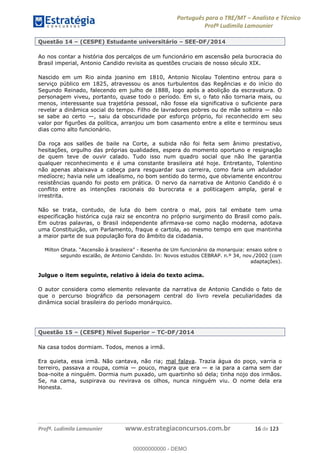 Português para o TRE/MT Analista e Técnico
Profª Ludimila Lamounier
Profª. Ludimila Lamounier www.estrategiaconcursos.com.br 16 de 123
Questão 14 (CESPE) Estudante universitário SEE-DF/2014
Ao nos contar a história dos percalços de um funcionário em ascensão pela burocracia do
Brasil imperial, Antonio Candido revisita as questões cruciais de nosso século XIX.
Nascido em um Rio ainda joanino em 1810, Antonio Nicolau Tolentino entrou para o
serviço público em 1825, atravessou os anos turbulentos das Regências e do início do
Segundo Reinado, falecendo em julho de 1888, logo após a abolição da escravatura. O
personagem viveu, portanto, quase todo o período. Em si, o fato não tornaria mais, ou
menos, interessante sua trajetória pessoal, não fosse ela significativa o suficiente para
revelar a dinâmica social do tempo. Filho de lavradores pobres ou de mãe solteira não
se sabe ao certo , saiu da obscuridade por esforço próprio, foi reconhecido em seu
valor por figurões da política, arranjou um bom casamento entre a elite e terminou seus
dias como alto funcionário.
Da roça aos salões de baile na Corte, a subida não foi feita sem ânimo prestativo,
hesitações, orgulho das próprias qualidades, espera do momento oportuno e resignação
de quem teve de ouvir calado. Tudo isso num quadro social que não lhe garantia
qualquer reconhecimento e é uma constante brasileira até hoje. Entretanto, Tolentino
não apenas abaixava a cabeça para resguardar sua carreira, como faria um adulador
medíocre; havia nele um idealismo, no bom sentido do termo, que obviamente encontrou
resistências quando foi posto em prática. O nervo da narrativa de Antonio Candido é o
conflito entre as intenções racionais do burocrata e a politicagem ampla, geral e
irrestrita.
Não se trata, contudo, de luta do bem contra o mal, pois tal embate tem uma
especificação histórica cuja raiz se encontra no próprio surgimento do Brasil como país.
Em outras palavras, o Brasil independente afirmava-se como nação moderna, adotava
uma Constituição, um Parlamento, fraque e cartola, ao mesmo tempo em que mantinha
a maior parte de sua população fora do âmbito da cidadania.
- Resenha de Um funcionário da monarquia: ensaio sobre o
segundo escalão, de Antonio Candido. In: Novos estudos CEBRAP. n.º 34, nov./2002 (com
adaptações).
Julgue o item seguinte, relativo à ideia do texto acima.
O autor considera como elemento relevante da narrativa de Antonio Candido o fato de
que o percurso biográfico da personagem central do livro revela peculiaridades da
dinâmica social brasileira do período monárquico.
Questão 15 (CESPE) Nível Superior TC-DF/2014
Na casa todos dormiam. Todos, menos a irmã.
Era quieta, essa irmã. Não cantava, não ria; mal falava. Trazia água do poço, varria o
terreiro, passava a roupa, comia pouco, magra que era e ia para a cama sem dar
boa-noite a ninguém. Dormia num puxado, um quartinho só dela; tinha nojo dos irmãos.
Se, na cama, suspirava ou revirava os olhos, nunca ninguém viu. O nome dela era
Honesta.
00000000000
00000000000 - DEMO
 