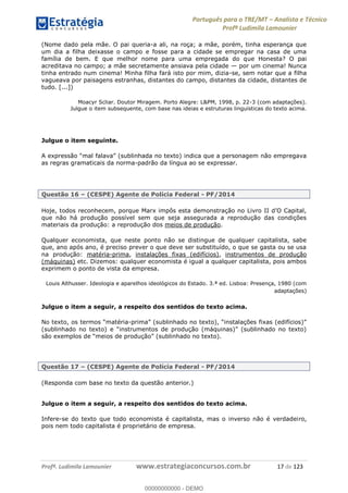 Português para o TRE/MT Analista e Técnico
Profª Ludimila Lamounier
Profª. Ludimila Lamounier www.estrategiaconcursos.com.br 17 de 123
(Nome dado pela mãe. O pai queria-a ali, na roça; a mãe, porém, tinha esperança que
um dia a filha deixasse o campo e fosse para a cidade se empregar na casa de uma
família de bem. E que melhor nome para uma empregada do que Honesta? O pai
acreditava no campo; a mãe secretamente ansiava pela cidade por um cinema! Nunca
tinha entrado num cinema! Minha filha fará isto por mim, dizia-se, sem notar que a filha
vagueava por paisagens estranhas, distantes do campo, distantes da cidade, distantes de
tudo. [...])
Moacyr Scliar. Doutor Miragem. Porto Alegre: L&PM, 1998, p. 22-3 (com adaptações).
Julgue o item subsequente, com base nas ideias e estruturas linguísticas do texto acima.
Julgue o item seguinte.
as regras gramaticais da norma-padrão da língua ao se expressar.
Questão 16 (CESPE) Agente de Polícia Federal - PF/2014
que não há produção possível sem que seja assegurada a reprodução das condições
materiais da produção: a reprodução dos meios de produção.
Qualquer economista, que neste ponto não se distingue de qualquer capitalista, sabe
que, ano após ano, é preciso prever o que deve ser substituído, o que se gasta ou se usa
na produção: matéria-prima, instalações fixas (edifícios), instrumentos de produção
(máquinas) etc. Dizemos: qualquer economista é igual a qualquer capitalista, pois ambos
exprimem o ponto de vista da empresa.
Louis Althusser. Ideologia e aparelhos ideológicos do Estado. 3.ª ed. Lisboa: Presença, 1980 (com
adaptações)
Julgue o item a seguir, a respeito dos sentidos do texto acima.
-
Questão 17 (CESPE) Agente de Polícia Federal - PF/2014
(Responda com base no texto da questão anterior.)
Julgue o item a seguir, a respeito dos sentidos do texto acima.
Infere-se do texto que todo economista é capitalista, mas o inverso não é verdadeiro,
pois nem todo capitalista é proprietário de empresa.
00000000000
00000000000 - DEMO
 