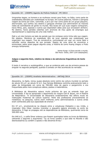 Português para o TRE/MT Analista e Técnico
Profª Ludimila Lamounier
Profª. Ludimila Lamounier www.estrategiaconcursos.com.br 18 de 123
Questão 18 (CESPE) Agente de Polícia Federal - PF/2014
Imigrantes ilegais, os homens e as mulheres vieram para Prato, na Itália, como parte de
snakebodies liderados por snakeheads na Europa. Em outras palavras, fizeram a perigosa
viagem da China por trem, caminhão, a pé e por mar como parte de um grupo pequeno,
aterrorizado, que confiou seu destino a gangues chinesas que administram as maiores
redes de contrabando de gente no mundo. Nos locais em que suas viagens começaram,
havia filhos, pais, esposas e outros que dependiam deles para que enviassem dinheiro.
No destino, havia paredes cobertas com anúncios de mau gosto de empregos que
representavam a esperança de uma vida melhor.
Pedi a um dos homens ao lado da parede que me contasse como tinha sido sua viagem.
Ele objetou. Membros do snakebody têm de jurar segredo aos snakeheads que
organizam sua viagem. Tive de convencê-lo, concordando em usar um nome falso e
camuflar outros aspectos de sua jornada. Depois de uma série de encontros e
entrevistas, pelos quais paguei alguma coisa, a história de como Huang chegou a Prato
emergiu lentamente.
James Kynge. A China sacode o mundo.
São Paulo: Globo, 2007 (com adaptações).
Julgue o seguinte item, relativo às ideias e às estruturas linguísticas do texto
acima.
O texto é narrativo e autobiográfico, o que se evidencia pelo uso da primeira pessoa do
singular no segundo parágrafo, quando é contado um fato acontecido ao narrador.
Questão 19 (CESPE) Analista Administrativo - ANTAQ/2014
Alexandria, no Egito, reinou quase absoluta como centro da cultura mundial no período
do século III a.C. ao século IV d.C. Sua famosa Biblioteca continha praticamente todo o
saber da Antiguidade em cerca de 700.000 rolos de papiro e pergaminho e era
frequentada pelos mais conspícuos sábios, poetas e matemáticos.
A Biblioteca de Alexandria estava muito próxima do que se entende hoje por
Universidade. E faz-se apropriado o depoimento do insigne Carl B. Boyer, em A História
da Mate
instituições modernas de cultura superior. Parte dos professores provavelmente se
notabilizou na pesquisa, outros eram melhores como administradores e outros ainda
eram conhecidos pel
Em 47 a.C., envolvendo-se na disputa entre a voluptuosa Cleópatra e seu irmão, o
imperador Júlio César mandou incendiar a esquadra egípcia ancorada no porto de
Alexandria. O fogo se propagou até as dependências da Biblioteca, queimando cerca de
500.000 rolos.
Em 640 d.C., o califa Omar ordenou que fossem queimados todos os livros da Biblioteca,
desnecessários ou contêm o oposto e não devemos lê-
00000000000
00000000000 - DEMO
 