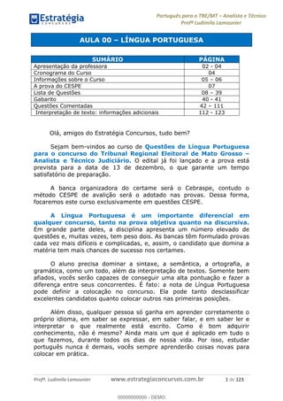 Português para o TRE/MT Analista e Técnico
Profª Ludimila Lamounier
Profª. Ludimila Lamounier www.estrategiaconcursos.com.br 1 de 123
AULA 00 LÍNGUA PORTUGUESA
Olá, amigos do Estratégia Concursos, tudo bem?
Sejam bem-vindos ao curso de Questões de Língua Portuguesa
para o concurso do Tribunal Regional Eleitoral de Mato Grosso
Analista e Técnico Judiciário. O edital já foi lançado e a prova está
prevista para a data de 13 de dezembro, o que garante um tempo
satisfatório de preparação.
A banca organizadora do certame será o Cebraspe, contudo o
método CESPE de avalição será o adotado nas provas. Dessa forma,
focaremos este curso exclusivamente em questões CESPE.
A Língua Portuguesa é um importante diferencial em
qualquer concurso, tanto na prova objetiva quanto na discursiva.
Em grande parte deles, a disciplina apresenta um número elevado de
questões e, muitas vezes, tem peso dois. As bancas têm formulado provas
cada vez mais difíceis e complicadas, e, assim, o candidato que domina a
matéria tem mais chances de sucesso nos certames.
O aluno precisa dominar a sintaxe, a semântica, a ortografia, a
gramática, como um todo, além da interpretação de textos. Somente bem
afiados, vocês serão capazes de conseguir uma alta pontuação e fazer a
diferença entre seus concorrentes. É fato: a nota de Língua Portuguesa
pode definir a colocação no concurso. Ela pode tanto desclassificar
excelentes candidatos quanto colocar outros nas primeiras posições.
Além disso, qualquer pessoa só ganha em aprender corretamente o
próprio idioma, em saber se expressar, em saber falar, e em saber ler e
interpretar o que realmente está escrito. Como é bom adquirir
conhecimento, não é mesmo? Ainda mais um que é aplicado em tudo o
que fazemos, durante todos os dias de nossa vida. Por isso, estudar
português nunca é demais, vocês sempre aprenderão coisas novas para
colocar em prática.
SUMÁRIO PÁGINA
Apresentação da professora 02 - 04
Cronograma do Curso 04
Informações sobre o Curso 05 06
A prova do CESPE 07
Lista de Questões 08 39
Gabarito 40 - 41
Questões Comentadas 42 111
Interpretação de texto: informações adicionais 112 - 123
00000000000
00000000000 - DEMO
 