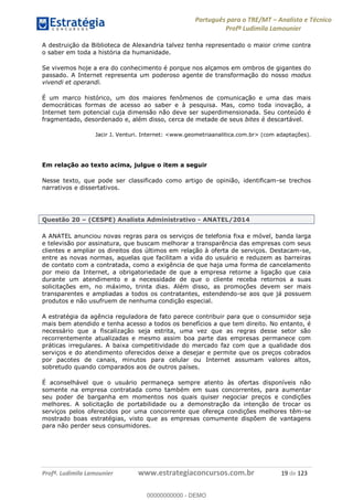 Português para o TRE/MT Analista e Técnico
Profª Ludimila Lamounier
Profª. Ludimila Lamounier www.estrategiaconcursos.com.br 19 de 123
A destruição da Biblioteca de Alexandria talvez tenha representado o maior crime contra
o saber em toda a história da humanidade.
Se vivemos hoje a era do conhecimento é porque nos alçamos em ombros de gigantes do
passado. A Internet representa um poderoso agente de transformação do nosso modus
vivendi et operandi.
É um marco histórico, um dos maiores fenômenos de comunicação e uma das mais
democráticas formas de acesso ao saber e à pesquisa. Mas, como toda inovação, a
Internet tem potencial cuja dimensão não deve ser superdimensionada. Seu conteúdo é
fragmentado, desordenado e, além disso, cerca de metade de seus bites é descartável.
Jacir J. Venturi. Internet: <www.geometriaanalitica.com.br> (com adaptações).
Em relação ao texto acima, julgue o item a seguir
Nesse texto, que pode ser classificado como artigo de opinião, identificam-se trechos
narrativos e dissertativos.
Questão 20 (CESPE) Analista Administrativo - ANATEL/2014
A ANATEL anunciou novas regras para os serviços de telefonia fixa e móvel, banda larga
e televisão por assinatura, que buscam melhorar a transparência das empresas com seus
clientes e ampliar os direitos dos últimos em relação à oferta de serviços. Destacam-se,
entre as novas normas, aquelas que facilitam a vida do usuário e reduzem as barreiras
de contato com a contratada, como a exigência de que haja uma forma de cancelamento
por meio da Internet, a obrigatoriedade de que a empresa retorne a ligação que caia
durante um atendimento e a necessidade de que o cliente receba retornos a suas
solicitações em, no máximo, trinta dias. Além disso, as promoções devem ser mais
transparentes e ampliadas a todos os contratantes, estendendo-se aos que já possuem
produtos e não usufruem de nenhuma condição especial.
A estratégia da agência reguladora de fato parece contribuir para que o consumidor seja
mais bem atendido e tenha acesso a todos os benefícios a que tem direito. No entanto, é
necessário que a fiscalização seja estrita, uma vez que as regras desse setor são
recorrentemente atualizadas e mesmo assim boa parte das empresas permanece com
práticas irregulares. A baixa competitividade do mercado faz com que a qualidade dos
serviços e do atendimento oferecidos deixe a desejar e permite que os preços cobrados
por pacotes de canais, minutos para celular ou Internet assumam valores altos,
sobretudo quando comparados aos de outros países.
É aconselhável que o usuário permaneça sempre atento às ofertas disponíveis não
somente na empresa contratada como também em suas concorrentes, para aumentar
seu poder de barganha em momentos nos quais quiser negociar preços e condições
melhores. A solicitação de portabilidade ou a demonstração da intenção de trocar os
serviços pelos oferecidos por uma concorrente que ofereça condições melhores têm-se
mostrado boas estratégias, visto que as empresas comumente dispõem de vantagens
para não perder seus consumidores.
00000000000
00000000000 - DEMO
 