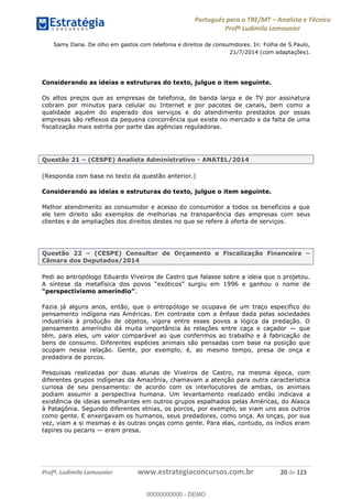 Português para o TRE/MT Analista e Técnico
Profª Ludimila Lamounier
Profª. Ludimila Lamounier www.estrategiaconcursos.com.br 20 de 123
Samy Dana. De olho em gastos com telefonia e direitos de consumidores. In: Folha de S.Paulo,
21/7/2014 (com adaptações).
Considerando as ideias e estruturas do texto, julgue o item seguinte.
Os altos preços que as empresas de telefonia, de banda larga e de TV por assinatura
cobram por minutos para celular ou Internet e por pacotes de canais, bem como a
qualidade aquém do esperado dos serviços e do atendimento prestados por essas
empresas são reflexos da pequena concorrência que existe no mercado e da falta de uma
fiscalização mais estrita por parte das agências reguladoras.
Questão 21 (CESPE) Analista Administrativo - ANATEL/2014
(Responda com base no texto da questão anterior.)
Considerando as ideias e estruturas do texto, julgue o item seguinte.
Melhor atendimento ao consumidor e acesso do consumidor a todos os benefícios a que
ele tem direito são exemplos de melhorias na transparência das empresas com seus
clientes e de ampliações dos direitos destes no que se refere à oferta de serviços.
Questão 22 (CESPE) Consultor de Orçamento e Fiscalização Financeira
Câmara dos Deputados/2014
Pedi ao antropólogo Eduardo Viveiros de Castro que falasse sobre a ideia que o projetou.
.
Fazia já alguns anos, então, que o antropólogo se ocupava de um traço específico do
pensamento indígena nas Américas. Em contraste com a ênfase dada pelas sociedades
industriais à produção de objetos, vigora entre esses povos a lógica da predação. O
pensamento ameríndio dá muita importância às relações entre caça e caçador que
têm, para eles, um valor comparável ao que conferimos ao trabalho e à fabricação de
bens de consumo. Diferentes espécies animais são pensadas com base na posição que
ocupam nessa relação. Gente, por exemplo, é, ao mesmo tempo, presa de onça e
predadora de porcos.
Pesquisas realizadas por duas alunas de Viveiros de Castro, na mesma época, com
diferentes grupos indígenas da Amazônia, chamavam a atenção para outra característica
curiosa de seu pensamento: de acordo com os interlocutores de ambas, os animais
podiam assumir a perspectiva humana. Um levantamento realizado então indicava a
existência de ideias semelhantes em outros grupos espalhados pelas Américas, do Alasca
à Patagônia. Segundo diferentes etnias, os porcos, por exemplo, se viam uns aos outros
como gente. E enxergavam os humanos, seus predadores, como onça. As onças, por sua
vez, viam a si mesmas e às outras onças como gente. Para elas, contudo, os índios eram
tapires ou pecaris eram presa.
00000000000
00000000000 - DEMO
 
